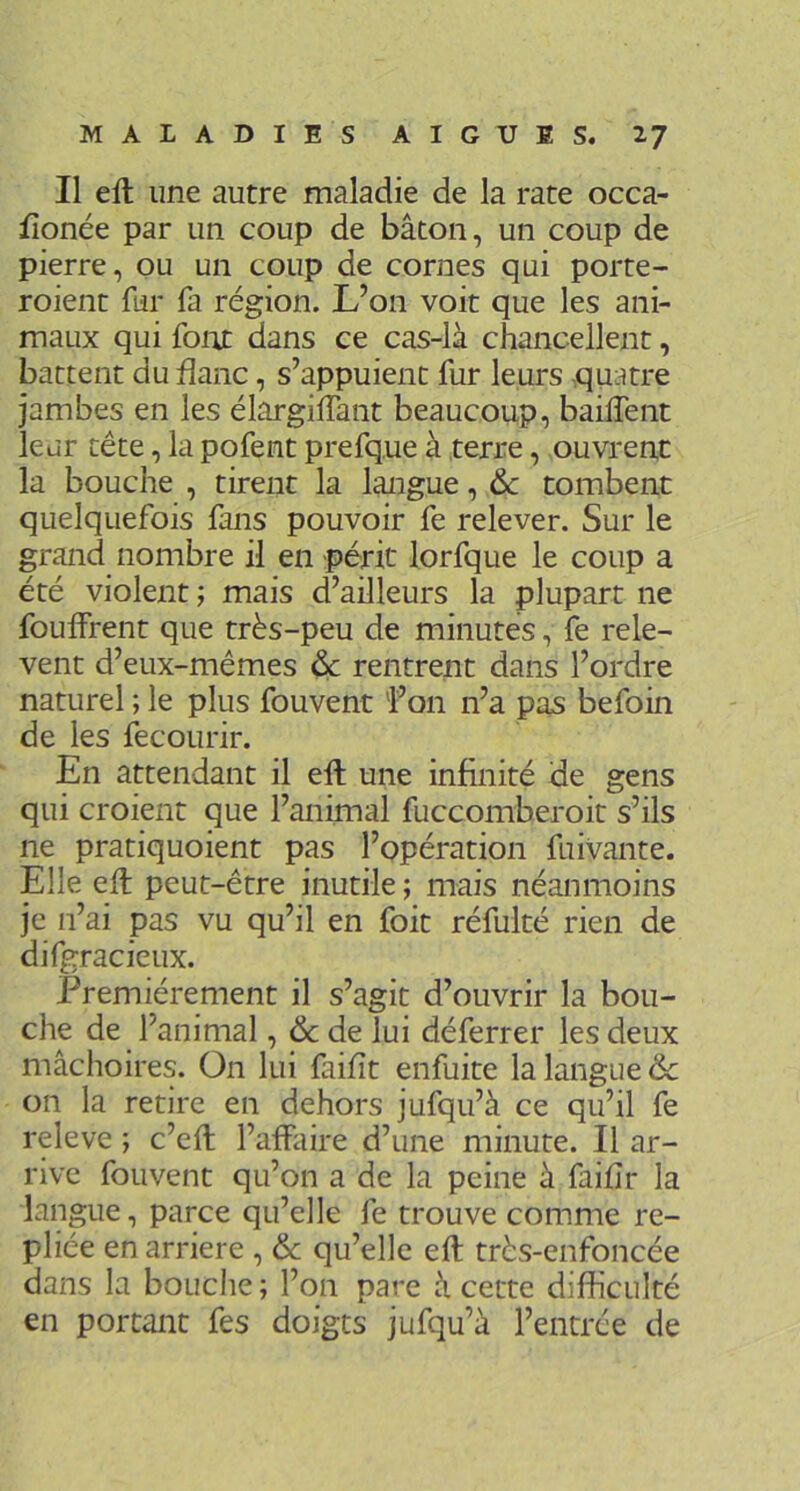 Il eft une autre maladie de la rate occa- fîonée par un coup de bâton, un coup de pierre, ou un coup de cornes qui porte- roient fur fa région. L’on voit que les ani- maux qui foiu dans ce cas-là chancellent, battent du flanc, s’appuient fur leurs quatre jambes en les élargilTant beaucoup, baiffent leur tête, la pofent prefque à terre, ouvrent la bouche , tirent la langue, & tombent quelquefois fans pouvoir fe relever. Sur le grand nombre il en périt lorfque le coup a été violent ; mais d’ailleurs la plupart ne fouffrent que très-peu de minutes, fe relè- vent d’eux-mêmes ^ rentrent dans l’ordre naturel ; le plus fouvent 'l’on n’a pas befoin de les fecourir. En attendant il eft une infinité de gens qui croient que l’animal fuccomberoit s’ils ne pratiquoient pas l’opération fuivante. Elle eft peut-être inutile ; mais néanmoins je n’ai pas vu qu’il en foit réfulté rien de difgracieux. Premièrement il s’agit d’ouvrir la bou- che de l’animal, & de lui déferrer les deux mâchoires. On lui faifît enfuite la langue & on la retire en dehors jufqu’à ce qu’il fe releve j c’eft l’affaire d’une minute. Il ar- rive fouvent qu’on a de la peine à faifîr la langue, parce qu’elle fe trouve comme re- pliée en arriéré , & qu’elle eft très-enfoncée dans la bouclie; l’on pare à cette difficulté en portant fes doigts jufqu’à l’entrée de