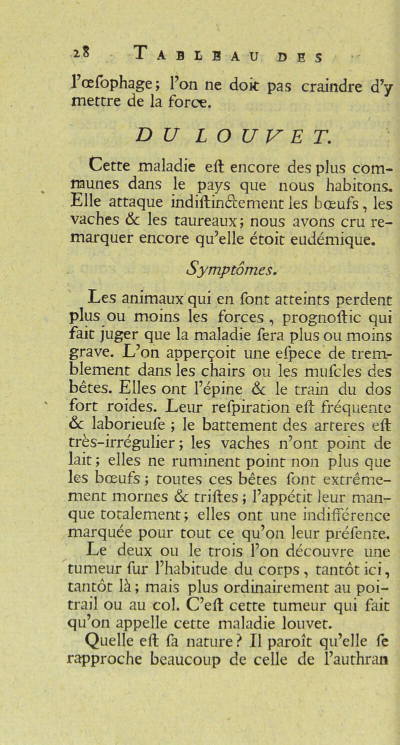 Tableau l’œfbphage; l’on ne dok pas craindre d’y mettre de la force. DU LOUVET, Cette maladie eft encore des plus com- munes dans le pays que nous habitons. Elle attaque indiftinébement les bœufs, les vaches & les taureaux ; nous avons cru re- marquer encore qu’elle étoit eudémique. Symptômes. Les animaux qui en font atteints perdent plus ou moins les forces , prognoftic qui fait juger que la maladie fera plus ou moins grave. L’on apperçoit une efpece de trem- blement dans les chairs ou les mufcles des bêtes. Elles ont l’épine & le train du dos fort roides. Leur refpiration eh: fréquente laborieufe ; le battement des arteres eft très-irrégulier; les vaches n’ont point de lait ; elles ne ruminent point non plus que les boeufs ; toutes ces bêtes font extrême- ment mornes de triftes ; l’appétit leur man- que totalement; elles ont une indifférence marquée pour tout ce qu’on leur préfente. Le deux ou le trois l’on découvre une tumeur fur l’habitude du corps, tantôt ici, tantôt là ; mais plus ordinairement au poi- trail ou au col. C’eft cette tumeur qui fait qu’on appelle cette maladie louvet. Quelle eft fa nature? Il paroît qu’elle fe rapproche beaucoup de celle de l’authran