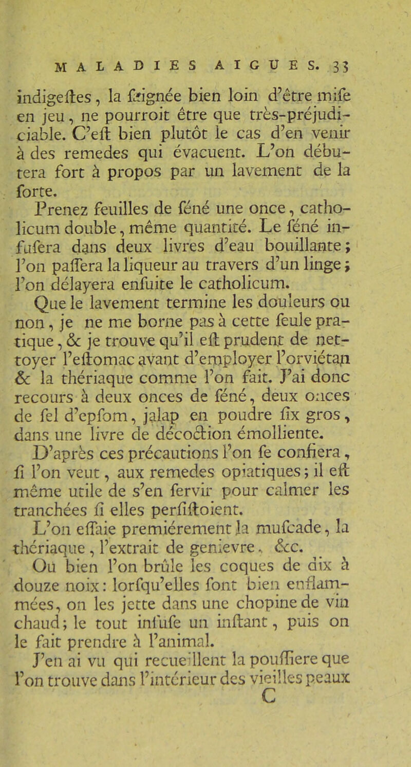 indigeftes, la foignée bien loin d’être mife en jeu, ne pourroit être que très-préjudi- ciable. C’eft bien plutôt le cas d’en venir à des remedes qui évacuent. L’on débu- tera fort à propos par un lavement de la forte. Prenez feuilles de féné une once, catho- licum double, même quantité. Le féné in- fufera dans deux livres d’eau bouillante; l’on palTera la liqueur au travers d’un linge ; l’on délayera enfuite le catholicum. Que le lavement termine les douleurs ou non, je ne me borne pas à cette feule pra- tique , & je trouve qu’il eft prudent de net- toyer l’eftomac avant d’employer l’orviétajii 6c la thériaque comme l’on fait. J’ai donc recours à deux onces de féné, deux onces de fel d’epfom, jalap en poudre dx gros, dans une livre de décoêtion émolliente. D’après ces précautions l’on fe confiera, fl l’on veut, aux remedes opiatiques ; il efé même utile de s’en fervir pour calmer les tranchées fi elles perfîfloient. L’on effaie premièrement Ja mufcade, la thériaque , l’extrait de genievre, &c. Ou bien l’on brûle les coques de dix à douze noix : lorfqu’elles font bien enflaiTi- mées, on les jette dans une chopinede vin chaud ; le tout infufe un inftant, puis on le fait prendre h l’animal. J’en ai vu qui recueUlcnt la ppufliere que l’on trouve dans l’intérieur des vieilles peaux G