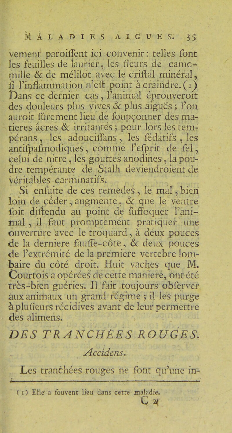 vement paroilTent ici convenir; telles font les feuilles de laurier, les fleurs de camo- mille & de mélilot avec le criftal minéral, fl l’inflammation n’eft point à craindre, (i) Dans ce dernier cas, l’animal éprouveroic des douleurs plus vives ôc plus aiguës ; l’on auroit fûrement lieu de foupçonner des ma- tières âcres & irritantes ; pour lors les tem- péraiis, les adouciflans, les fédatifs , les antifpaflnodiques, comme l’efprit de fel, celui de nitre, les gouttes anodines, la pou- dre tempérante de Stalh deviendroient de véritables carminatifs. . Si enfuite de ces remedes , le mal, bien loin de céder, augmente, & que le ventre foit diliendu au point de fuffoquer l’ani- mal , il faut promptement pratiquer une ouverture avec le troquard, à deux pouces de la derniere faufle-côte, ôc deux pouces de l’extrémité de la première vertebre lom- baire du côté droit. Huit vaches que M. Courtois a opérées de cette maniéré, ont été très-bien guéries. Il fait toujours obferver aux animaux un grand régime ; il les purge à plufleurs récidives avant de leur permettre des alimens. DES TRANCHÉES ROUGES, Accidens. Les tranchées rouges ne font qii’une in- ( I ) EUc a fouvent lieu dans cetre cnaladie. C