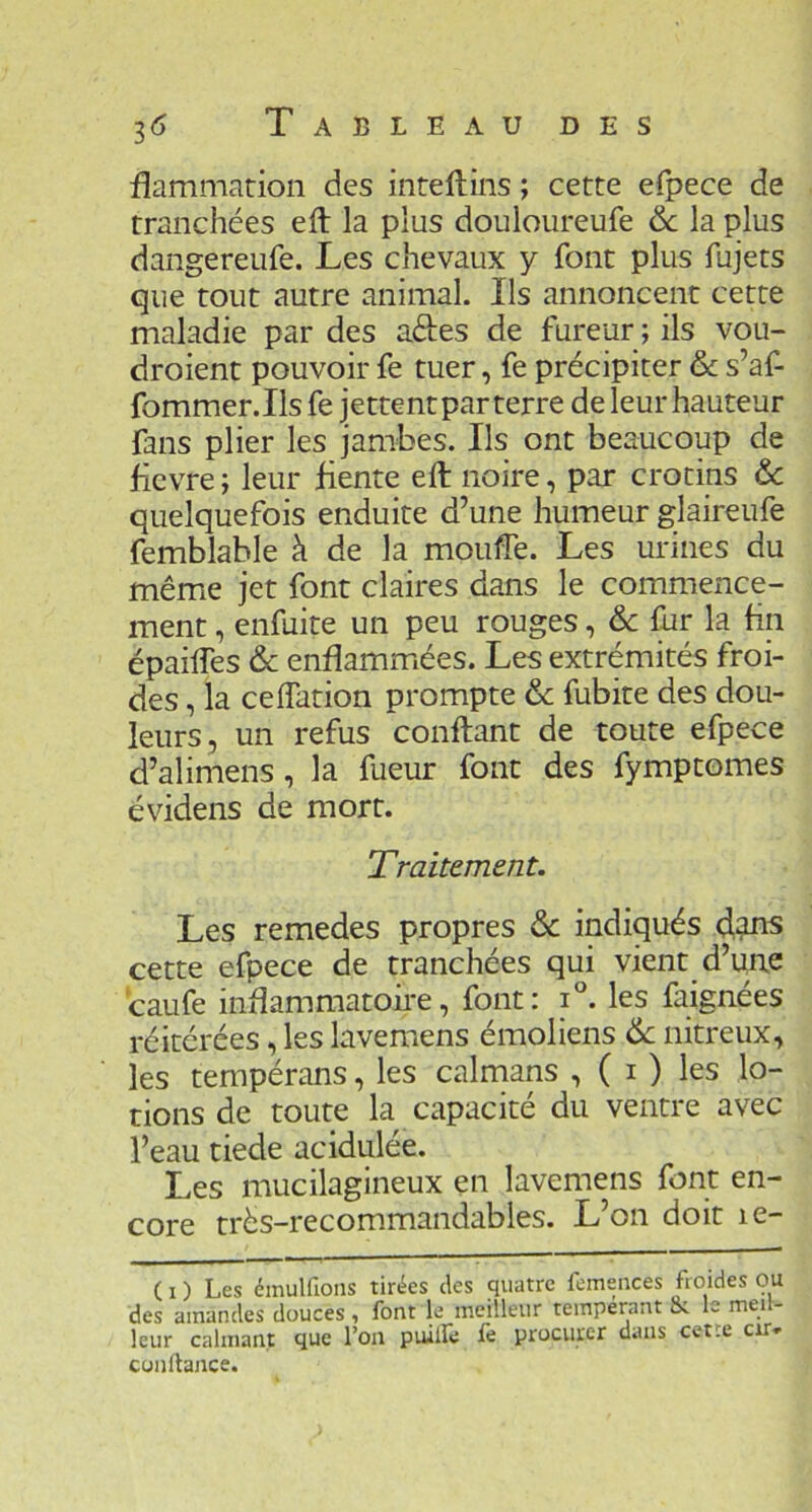 flammatioii des intellins ; cette eipece de tranchées eft la plus douloureufe 6c la plus dangereufe. Les chevaux y font plus fujets que tout autre animal. Ils annoncent cette maladie par des ades de fureur ; ils vou- droient pouvoir fe tuer, fe précipiter & s’af- fommer.Ilsfe jettentparterre de leur hauteur fans plier les jambes. Ils ont beaucoup de ficvre ; leur fiente eft noire, par crotins & quelquefois enduite d’une humeur glaireufe femblable à de la mouffe. Les urines du même jet font claires dans le commence- ment , enfuite un peu rouges, & fur la fin épailTes 6c enflammées. Les extrémités froi- des , la ceflation prompte 6c fubite des dou- leurs, un refus confiant de toute efpece d’alimens, la fueur font des fymptomes évidens de mort. Traitement. Les remedes propres 6c indiqués cette efpece de tranchées qui vient d’une caufe inflammatoire, font: i°. les faignées réitérées, les lavemens émoliens 6c nitreux, les tempérans, les calnaans , ( i ) les lo- tions de toute la capacité du ventre avec l’eau tiede acidulée. Les mucilagineux en lavemens font en- core très-recommandables. L’on doit le- ( O Les émulfions tirées des quatre femences froides ou des amandes douces , font le meilleur tempérant Jk le meil- leur calmant que l’on puillè le procurer dans cetre cir* confiance.