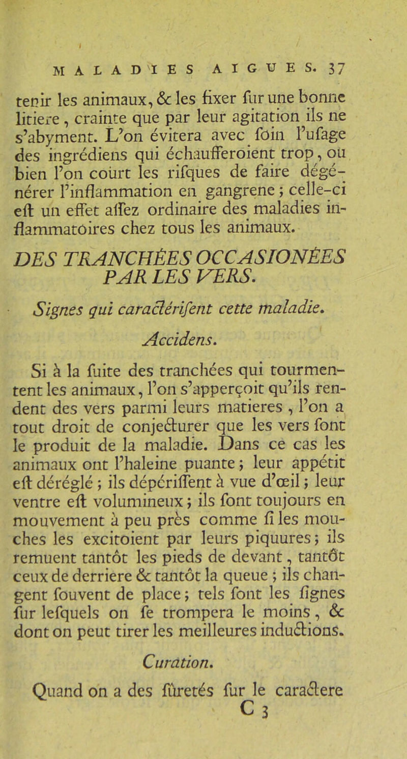 I MALADIES AIGUES, 37 tenir les animaux, & les fixer fur une bonne litiere, crainte que par leur agitation ils ne s’abyment. L’on évitera avec foin l’ufage des ingrédiens qui échaufferoient trop, ou bien l’on court les rifques de faire dégé- nérer l’inflammation en gangrené ; celle-ci eft un effet aifez ordinaire des maladies in- flammatoires chez tous les animaux. DES TRANCHÉES OCCASIONÈES PAR LES VERS. Signes qui caraclérifent cette maladie. Accidens. Si à la fuite des tranchées qui tourmen- tent les animaux, l’on s’apperçoit qu’ils ren- dent des vers parmi leurs matières , l’on a tout droit de conjedurer que les vers font le produit de la maladie. Dans ce cas les animaux ont l’haleine puante ; leur appétit eft déréglé ; ils dépérilTent à vue d’ceil ; leur ventre eft volumineux ; ils font toujours en mouvement à peu près comme fi les mou- ches les excitoient par leurs piquures ; ils remuent tantôt les pieds de devant, tantôt ceux de derrière & tantôt la queue ; ils chan- gent fouvent de place ; tels font les fignes fur lefquels on fe trompera le moins, & dont on peut tirer les meilleures induèlions. Curation. Quand on a des fCuretés fur le caraélere C3