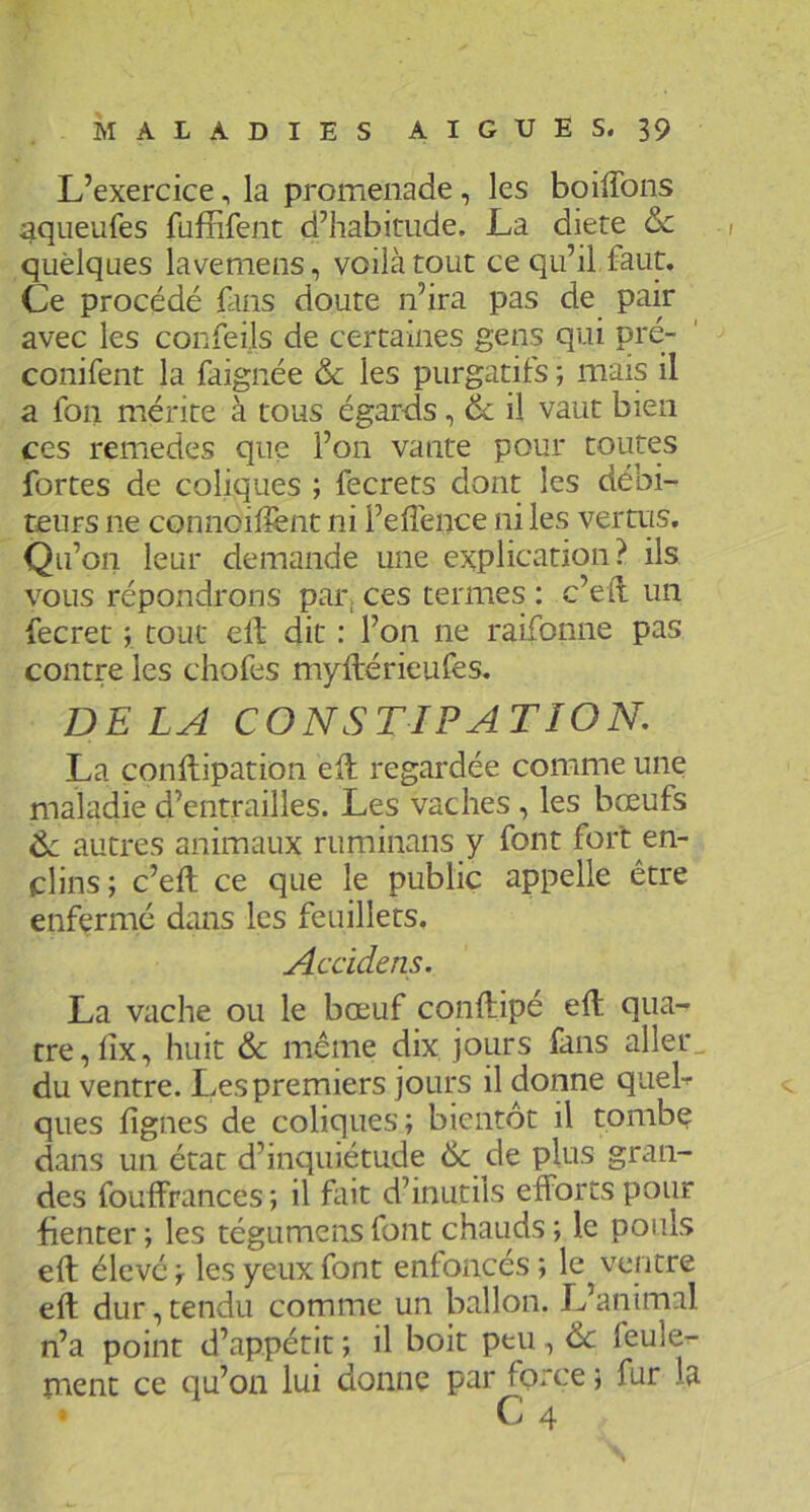 L’exercice, la promenade, les boilTons ^queufes füfFifent d’habitude. La diete ôc quelques lavemens, voilà tout ce qu’il faut. Ce procédé fans doute n’ira pas de pair avec les confeils de certaines gens qui pré- conifent la faignée & les purgatifs ; mais il a fon mérite à tous égards, 6c il vaut bien ces remedes que l’on vante pour toutes fortes de coliques ; fecrets dont les débi- teurs ne connoihènt ni l’elîénce ni les vertus. Qu’on leur demande une explication? ils vous répondrons pat; ces termes : c’eil un fecret ; tout elt dit : l’on ne raifonne pas contre les chofes myftérieufes. DELA CONSTIPATION, La conftipation ell regardée comme une maladie d’entrailles. Les vaches, les bœufs 6c autres animaux ruminans y font fort en- clins; c’eft ce que le public appelle être enfermé dans les feuillets. Accidens. La vache ou le bœuf conftipé eft qua- tre, lix, huit & meme dix jours fans aller^ du ventre. Les premiers jours il donne queb ques lignes de coliques ; bientôt il tombe dans un état d’inquiétude & de plus gran- des fouffrances ; il fait d’inutils efforts pour fienter ; les tégumens font chauds ; le pouls eft élevé ; les yeux font enfoncés ; le ventre eft dur, tendu comme un ballon. L’animal n’a point d’appétit ; il boit peu, 6c feule^- ment ce qu’on lui donne par force ; fur la