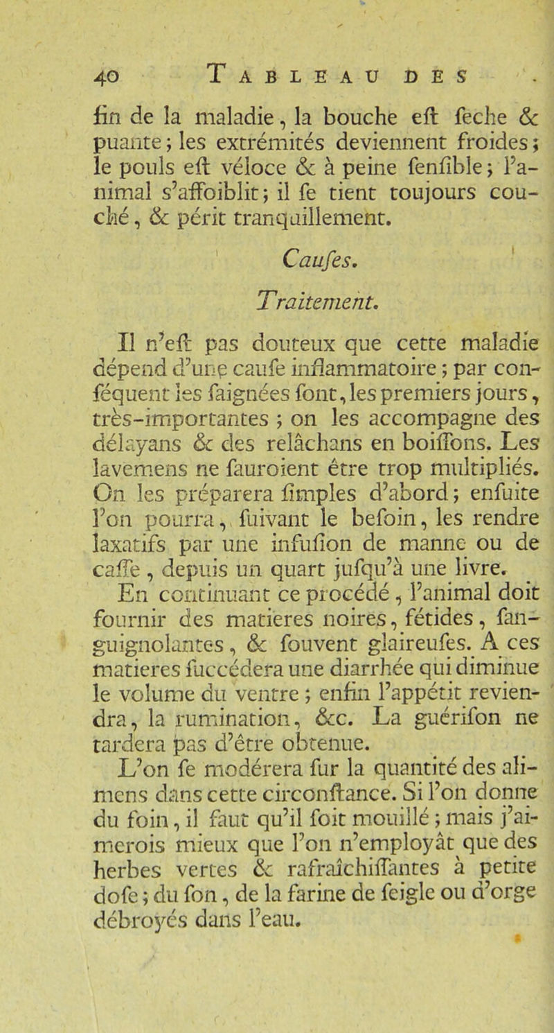 fin de la maladie, la bouche eft feche & puante ; les extrémités deviennent froides ; le pouls eft véloce & à peine fenfible ; l’a- nimal s’aftbiblit; il fe tient toujours cou- ché , & périt tranquillement. ' Caufes. Traitement. Il n’eft pas douteux que cette maladie dépend d’une caufe inflammatoire ; par con- féquent les faignées font, les premiers jours, très-importantes ; on les accompagne des délayans & des relâchans en boiftbns. Les lâvemens ne fauroient être trop multipliés. On les préparera fîmples d’abord ; enfuite l’on pourra, fuivant le befoin, les rendre laxatifs par une infufton de manne ou de cafte , depuis un quart jufqu’à une livre. En continuant ce procédé, l’animal doit fournir des matières noires, fétides, fan- guignolantes, de fouvent glaireufes. A ces matières fuccédera une diarrhée qui diminue le volume du ventre ; enfin l’appétit revien- dra, la rumination, &c. La guérifon ne tardera pas d’être obtenue. L’on fe modérera fur la quantité des ali- mens dans cette circonftance. Si l’on donne du foin, il faut qu’il foit mouillé ; mais j’ai- merois mieux que l’on n’employât que des herbes vertes de rafraichiftântes à petite dofe ; du fon, de la farine de feigle ou d’orge débro5'’és dans l’eau.