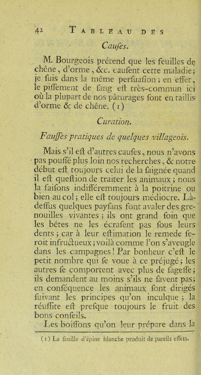 DES 4^ Tableau Caufes. M. Bourgeois prétend que les feuilles de chêne, d’orme, &c. caufent cette maladie; je fuis dans la même perfuafîon ; en effet, le piffement de fang eft très-commun ici où la plupart de nos pâturages font en taillis d’orme & de chêne, (i) Curation- Faujfes pratiques de quelques villageois. Mais s’il efl d’autres caufes, nous n’avons pas pouffé plus loin nos recherches, 6c notre début eft toujours celui de la faignée quand il eft queftion de traiter les animaux ; nous la faifons indifféremment à la poitrine ou bien au col ; elle eft toujours médiocre. Là- deflùs quelques payfms font avaler des gre- nouilles vivantes ; ils ont grand foin que les bêtes ne les écrafent pas fous leurs dents ; car à leur eftimation le remede fe- roit infructueux; voilà comme l’on s’aveugle dans les campagnes ! Par bonheur c’eft le petit nombre qui fe voue à ce préjugé ; les autres fe comportent avec plus de fageffe ; ils demandent au moins s’ils ne favent pas; en conféquence les animaux font dirigés fuivant les principes qu’on inculque ; la réuffite eft prefque toujours le fruit des bons confeils. Les boiffons qu’on leur prépare dans la ( I ) La feuille d’épine blanche produit de pareils effets.