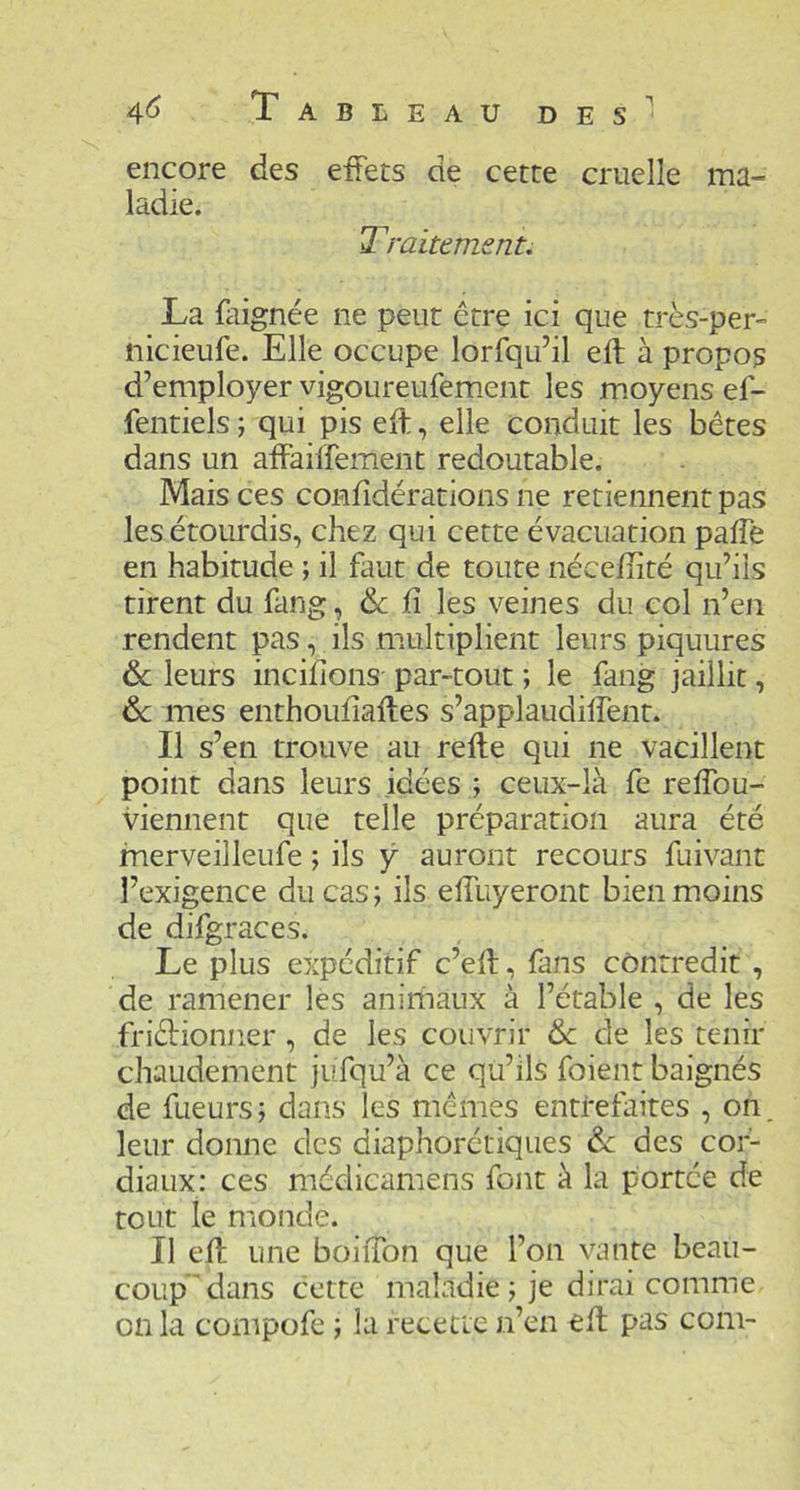 encore des effets de cette cruelle ma- ladie. Traitement. La faignée ne peut être ici que très-per- nicieufe. Elle occupe lorfqu’il eft à propos d’employer vigoureufem.ent les m.oyens ef- fentiels ; qui pis eft, elle conduit les bêtes dans un affaiffement redoutable. Mais ces confidérations ne retiennent pas les étourdis, chez qui cette évacuation pafte en habitude ; il faut de toute nécefîité qu’ils tirent du fang, & fi les veines du col n’en rendent pas, ils multiplient leurs piquures ôc leurs incifions par-tout ; le fang jaillit, de mes enthoufîaftes s’applaudiflent. Il s’en trouve au refte qui ne vacillent point dans leurs idées ; ceux-là fe reftbu- viennent que telle préparation aura été fnerveilleufe ; ils y auront recours fuivant l’exigence du cas ; ils eftliyeront bien moins de difgraces. Le plus expéditif c’eft, fans contredit , de ramener les animaux à l’étable , de les friêHonner, de les couvrir & de les tenir chaudement jufqu’à ce qu’ils foient baignés de fueurs; dans les mêmes entrefaites , on leur donne des diaphorétiques & des cor- diaux: ces médicamens font à la portée de tout le monde. Il eft une boiiTon que l’on vante beau- coup'dans cette maladie ; je dirai comme on la compofe ; la recette n’en eft pas com-