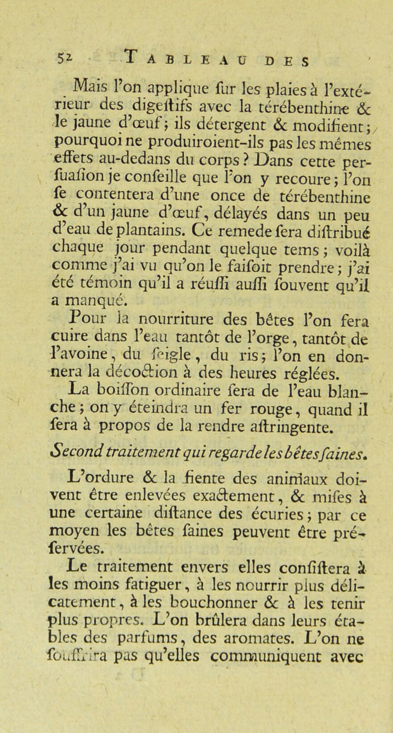 DES 52- Tableau Mais l’on applique fur les plaies à l’exté- rieur des digeltifs avec la térébenthin-e ôc le jaune d’œuf; ils détergent &c modifient; pourquoi ne produiroient-ils pas les mêmes effets au-dedans du corps ? Dans cette per- fuafîon je confeille que l’on y recoure ; l’on fe contentera d’une once de térébenthine &; d’un jaune d’œuf, délayés dans un peu d’eau de plantains. Ce remede fera diif ribué chaque jour pendant quelque tems ; voilà comme j’ai vu qu’on le faifoit prendre ; j’ai été témoin qu’il a réufîi auffi fouvenc qu’il a manqué. Pour la nourriture des bêtes l’on fera cuire dans l’eau tantôt de l’orge, tantôt de l’avoine, du l^igle, du ris; l’on en don- nera la décoftion à des heures réglées. La boilfon ordinaire fera de l’eau blan- che ; on y éteindra un fer rouge, quand il fera à propos de la rendre aftringente. Second traitement qui regarde les bêtes faines» L’ordure & la fiente des aninlaux doi- vent être enlevées exadement, & mifes à une certaine diftance des écuries ; par ce moyen les bêtes faines peuvent être pré- fervées. Le traitement envers elles confîllera à les moins fatiguer, à les nourrir plus déli- catement , à les bouchonner de à les tenir plus propres. L’on brûlera dans leurs éta- bles des parfums, des aromates. L’on ne fûufTrira pas qu’elles communiquent avec