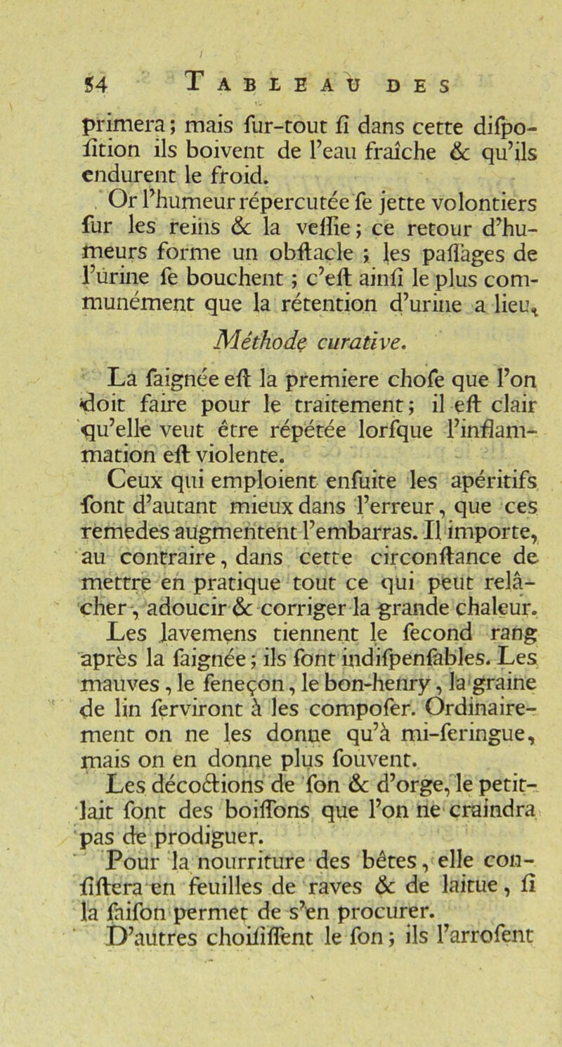 primera ; mais fur-tout fi dans cette difpo- fîtion ils boivent de l’eau fraîche & qu’ils endurent le froid. Or l’humeur répercutée fe jette volontiers fur les reins 6c la velîie ; ce retour d’hu- meurs forme un obftacle ; les paflages de l’ürine fe bouchent ; c’ell ainfi le plus com- munément que la rétention d’urine a lieu^ Méthode curative. La faignée eft la première chofe que l’on idoit faire pour le traitement ; il eft clair qu’elle veut être répétée lorfque l’inflam- mation eft violente. Ceux qui emploient enfuite les apéritifs ■font d’autant mieux dans l’erreur, que ces remedes augmentent l’embarras. Il importe, au contraire, dans cette circonftance de mettre en pratique tout ce qui peut relâ- cher, adoucir de corriger la grande chaleur. Les lavemens tiennent le fécond rang après la faignée ; ils font indifpenlàbles. Les mauves, le feneçon, le bon-henry, la-graine de lin ferviront à les compofer. Ordinaire- ment on ne les dorme qu’à mi-feringue, mais on en donne plus fouvent. Les décodions de Ton & d’orge, le petit- lait font des boiftbns que l’on ne craindra pas de prodiguer. Pour la nourriture des bêtes, elle con- flftera en feuilles de raves de de laitue, fl la faifon permet de s’en procurer. D’aütres choilîïîènt le fon ; ils l’arrofent