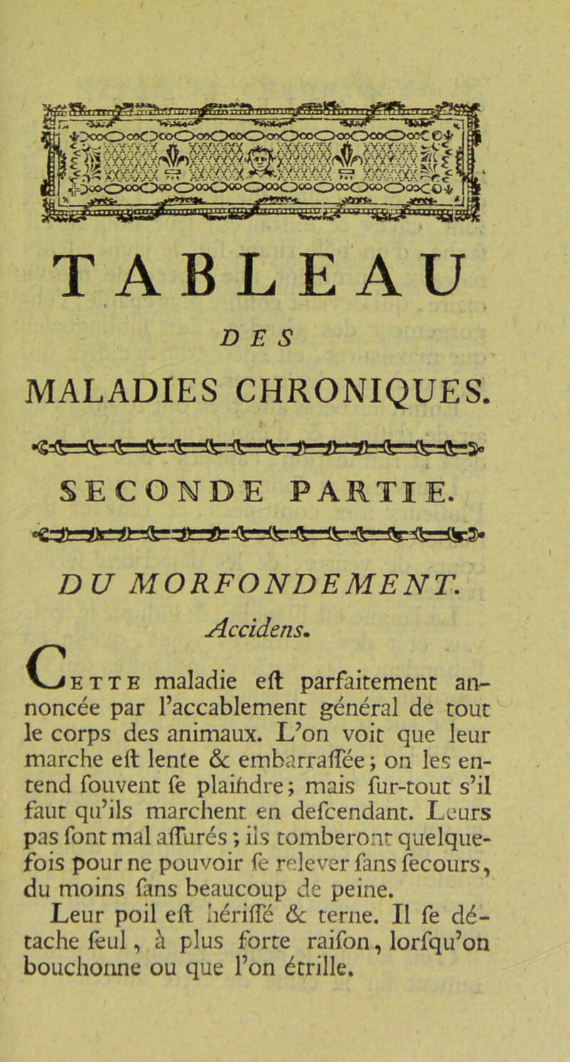 TABLEAU DES MALADIES CHRONIQUES. SECONDE PARTIE. DU MORFONDEMENT, Accîdensm E T T E maladie eft parfaitement an- noncée par l’accablement général de tout le corps des animaux. L’on voit que leur marche eft lente & embarralTée ; on les en- tend fouvent fe plaihdre ; mais fur-tout s’il faut qu’ils marchent en defcendant. Leurs pas font mal alfurés ; iis tomberont quelque- fois pour ne pouvoir fe relever fans fecours, du moins fans beaucoup de peine. Leur poil eft Iiériftë &; terne. Il fe dé- tache feul, à plus forte raifon, lorfqu’on bouchonne ou que l’on étrille.