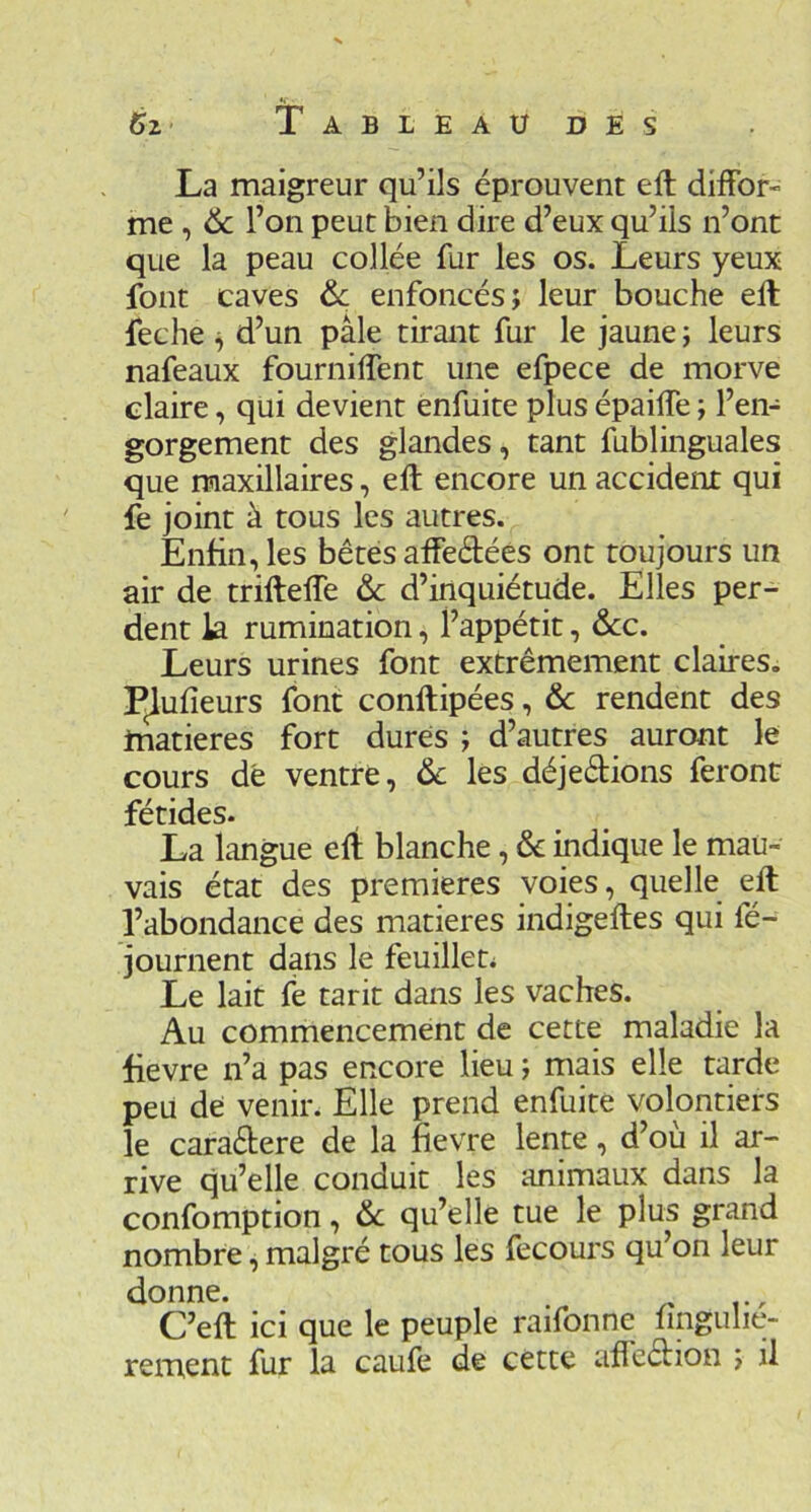 La maigreur qu’ils éprouvent eft diffor- me , 6c l’on peut bien dire d’eux qu’ils n’ont que la peau collée fur les os. Leurs yeux font caves 6c enfoncés; leur bouche elt feche ^ d’un pâle tirant fur le jaune ; leurs nafeaux fourniffent une efpece de morve claire, qui devient enfuite plus épaiffe ; l’en- gorgement des glandes, tant fublinguales que maxillaires, eft encore un accident qui fe joint à tous les autres. Enfin, les bêtes affeélées ont toujours un air de trifteffe 6>c d’inquiétude. Elles per- dent la rumination, l’appétit, &c. Leurs urines font extrêmement claires. Pondeurs font conllipées, 6c rendent des matières fort dures ; d’autres auront le cours dé ventre, 6c les déjeêtions feront fétides. La langue eft blanche, 6c indique le mau- vais état des premières voies, quelle eft l’abondance des matières indigeftes qui fé- journent dans le feuilleta Le lait fe tarit dans les vaches. Au commencement de cette maladie la lievre n’a pas encore lieu ; mais elle tarde peu dé venir. Elle prend enfuite volontiers le caraébere de la fievre lente, d’ou il ar- rive qu’elle conduit les animaux dans la confomption, 6c qu’elle tue le plus grand nombre, malgré tous les fecours qu’on leur donne. C’eft ici que le peuple raifonne lingulie- rement fur la caufe de cette afteéfion ; il