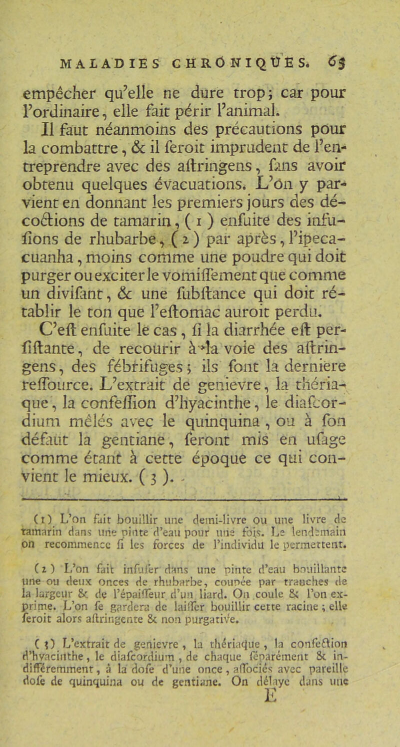 empêcher qu’elle ne dure trop; car pour l’ordinaire, elle fait périr l’animal. Il faut néanmoins des précautions pour la combattre, & il feroit imprudent de l’en- treprendre avec des aftringens, fais avoir obtenu quelques évacuations* L’ôn y par- vient en donnant les premiers jours des dé- codions de tamarin, ( i ) enfuite des infii- fîons de rhubarbe, ( 2. ) par après, l’ipeca- cuanha, moins comme une poudre qui doit purger ou exciter le vomiffementque comme un divifmt, & une fubftance qui doit ré- tablir le ton que l’eftomac aiiroit perdu. C’eft enfuite le cas, fi la diarrhée ell per- fiftante, de recourir àdavoie des aftrin- gens , des fébrifuges ; ils font la dernière reftource. L’extrait de genievre, la tîiéria^ que, la confefîion d’hyacinthe, le diafcor- dium mêlés avec le quinquina, ou à fon défait la gentiane, feront mis en ufage comme étant à cette époque ce qui con- vient le mieux. ( 3 ). - (i) L’on fait bouillir une demi-livre ou une livre de tamarin dans une pinte d’eau pour mie fois. Le lendemain on recommence fi les forces de l’individu le permettent. ( Z ) L’on fait infjfer dans une pinte d’eau bouillante une ou deux onces de rhubarbe, counée par trauches de la largeur & de l’épaifTeur d’un liard. On coule Sc l’on ex- prirne. L’on fe gardera de lailîcr bouillir cette racine ; elle feroit alors aftringente 8c non purgatiVe. (O L’extrait de genievre, la tlidriaciiie , la confeftion d’hvaciiithe, le diafeordium , de chaque féparément 8c in- différemment , à la dofe d’une once, affociés avec pareille dofe de quinquina ou de gentiane. On délaye dans une K