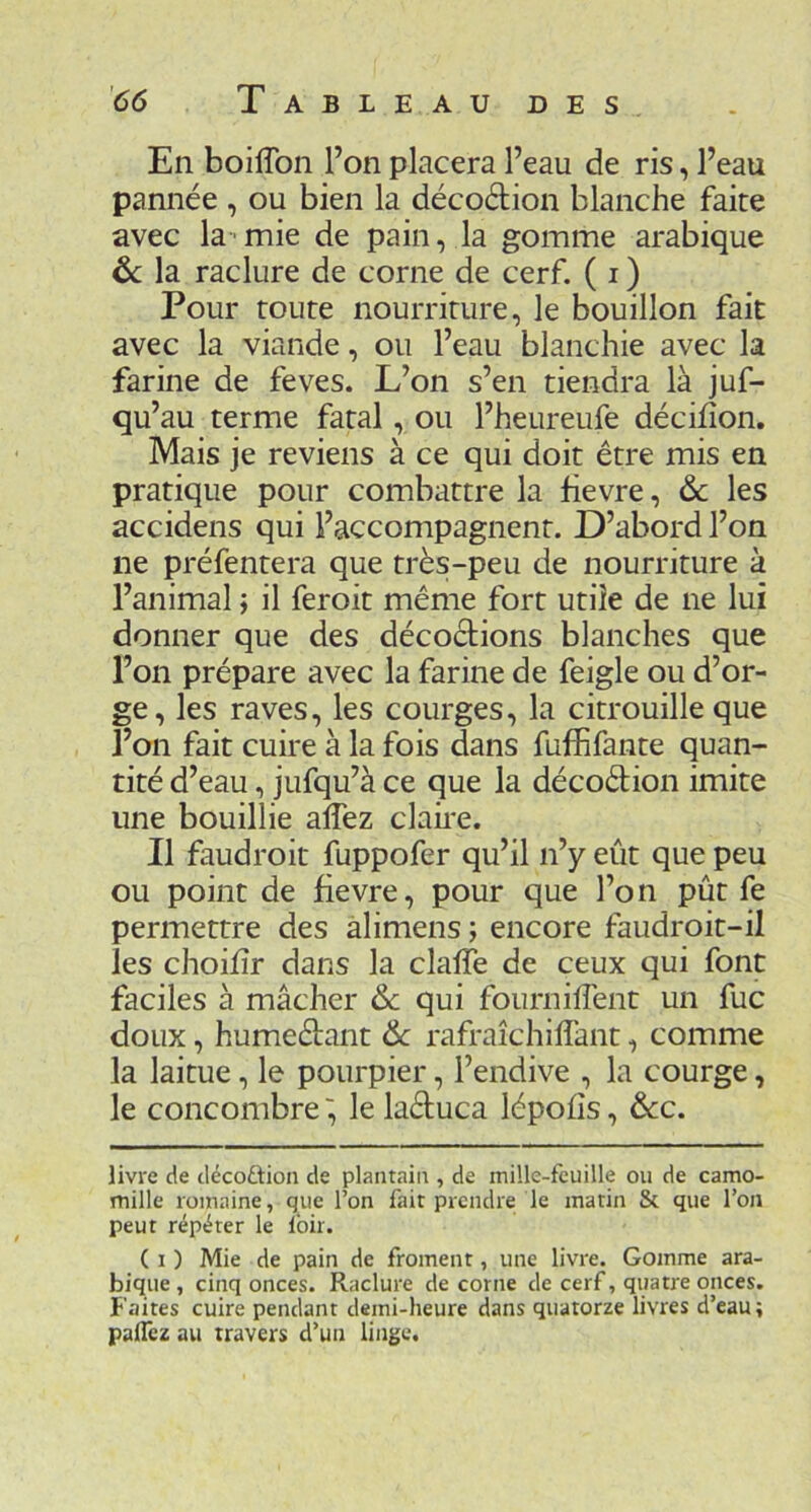 En boilTon l’on placera l’eau de ris, l’eau pannée , ou bien la décodion blanche faite avec la-mie de pain, la gomme arabique &: la raclure de corne de cerf. ( i ) Pour route nourriture, le bouillon fait avec la viande, ou l’eau blanchie avec la farine de feves. L’on s’en tiendra là juf- qu’au terme fatal, ou l’heureufe décifîon. Mais je reviens à ce qui doit être mis en pratique pour combattre la fievre, & les accidens qui l’accompagnent. D’abord l’on ne préfentera que très-peu de nourriture à l’animal j il feroit même fort utile de ne lui donner que des décodions blanches que Ton prépare avec la farine de feigle ou d’or- ge, les raves, les courges, la citrouille que l’on fait cuire à la fois dans fuffifante quan- tité d’eau, jufqu’à ce que la décodion imite une bouillie alTez clah*e. Il faudroit fuppofer qu’il n’y eût que peu ou point de fievre, pour que l’on pût fe permettre des alimens; encore faudroit-il les choifîr dans la claffe de ceux qui font faciles à mâcher & qui fournilfent un fuc doux, humedant &: rafraîchiffant, comme la laitue, le pourpier, l’endive , la courge, le concombre', le laduca lépofîs, &c. livre de décoftion de plantain , de mille-feuille ou de camo- mille romaine, que l’on fait prendre le matin & que l’on peut répéter le loir. ( I ) Mie de pain de froment, une livre. Gomme ara- bique, cinq onces. Raclure de corne de cerf, quatre onces. Faites cuire pendant demi-heure dans quatorze livres d’eau; palTez au travers d’un linge.