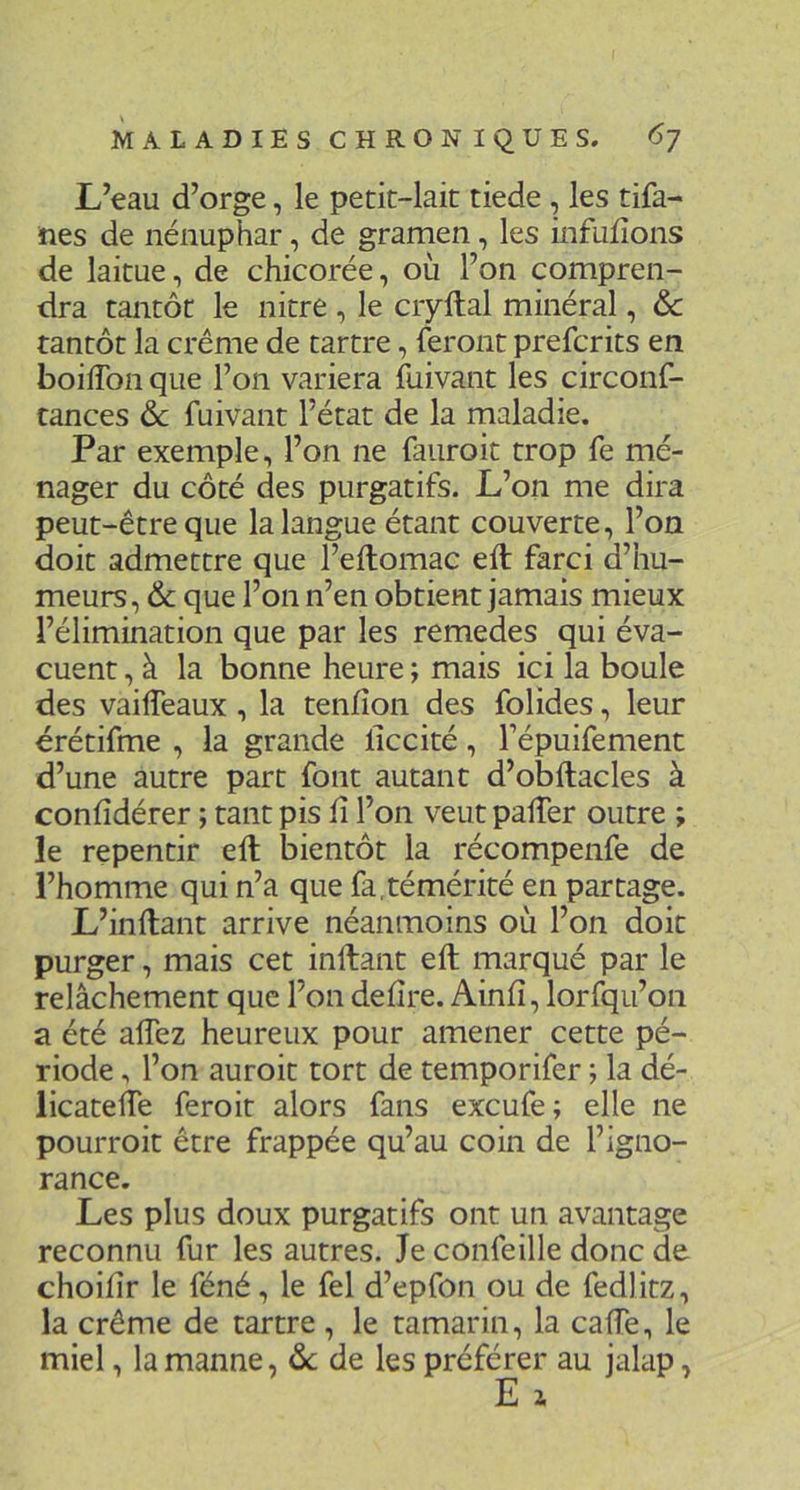 L’eau d’orge, le petit-lait tiede , les tifa- iies de nénuphar, de gramen, les infudons de laitue, de chicorée, où l’on compren- dra tantôt le nitre , le ciyftal minéral, & tantôt la crème de tartre, feront prefcrits en boilTon que l’on variera fuivant les circonf- tances ôc fuivant l’état de la maladie. Par exemple, l’on ne fauroit trop fe mé- nager du côté des purgatifs. L’on me dira peut-être que la langue étant couverte, l’on doit admettre que l’eftomac eft farci d’hu- meurs, 6c que l’on n’en obtient jamais mieux l’élimination que par les remedes qui éva- cuent , à la bonne heure ; mais ici la boule des vaiflèaux, la tenfîon des folides, leur erétifme , la grande liccité, l’épuifemenc d’une autre part font autant d’obftacles à confîdérer ; tant pis fi l’on veut pafier outre ; le repentir eft bientôt la récompenfe de l’homme qui n’a que fa,témérité en partage. L’inftant arrive néanmoins où l’on doit purger, mais cet inftant eft marqué par le relâchement que l’on defire. Ainfi, lorfqu’on a été alTez heureux pour amener cette pé- riode , l’on auroit tort de temporifer ; la dé- licatefie feroit alors fans excufe ; elle ne pourroit être frappée qu’au coin de l’igno- rance. Les plus doux purgatifs ont un avantage reconnu fur les autres. Je confeille donc de choifir le féné, le fel d’epfon ou de fedlitz, la crème de tartre , le tamarin, la cafie, le miel, la manne, ôc de les préférer au jalap,