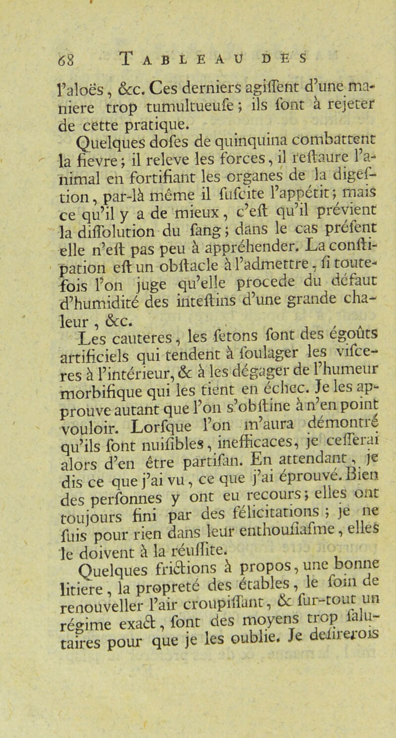 l’aloës, ôcc. Ces derniers agilTent d’une ma- niéré trop tumukueufe ; ils font à rejeter de cette pratique. Quelques dofes de quinquina combattent la fievre ; il releve les forces, il reftaure l’a- nimal en fortifiant les organes de la digef- tion, par-là même il fufcite l’appétit; mais ce qu’il y a de mieux, c’eft qu’il prévient la diflblution du fang ; dans le cas préfent elle n’ell pas peu à appréhender. Laconfti- pation eft un obftacle à l’admettre, fi toute- fois l’on juge qu’elle procédé du défaut d’humidité des intellins d’une grande cha- leur , &c. 1 , A Les cautères, les fêtons font des égouts artificiels qui tendent à foulager les vifce- res à l’intérieur, & à les dégapr de l’humeur morbifique qui les tient en echec. Je les ap- prouve autant que l’on s’obiline a n en point vouloir. Lorfque l’on m’aura démontré qu’ils font nuifibles, inefficaces, je cefierai alors d’en être partifan. En attendant, je dis ce que j’ai vu, ce que j’ai éprouve. Dien des perfonnes y ont eu recours ; elles ont toujours fini par des félicitations , je ne fuis pour rien dans leur enthoufiafme, elles le doivent à la réuffite. Quelques fridions à propos, une bonne litiere la propreté des ecables, le foin e renouvelle!- l’air croupifiant, fur-tout un régime exad, font des moyens trop laJu- taires pour que je les oublie. Je delirerois