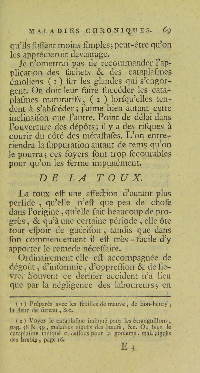 qu’ils fuirent moins fimples; peut-être qu’on les apprécieroit davantage. Je n’omettrai'pas de recommander l’ap- pliçation des fachets ôc des cataplafmes émoliens ( i ) fur les glandes qui s’engor- gent. On doit leur faire fuccéder les cata- plafmes maturatifs, ( i ) lorfqu’elles ten- dent à s’abfcéder ; j’aime bien autant cette inclinaifon que l’autre. Point de délai dans l’ouverture des dépôts j il y a des rifques à courir du côté des métaftafes. L’on entre- tiendra la fuppuration autant de tems qu’on le pourra ; ces foyers font trop fecourables pour qu’on les ferme impunément. DE LA TOUX. La toux eft une affedion d’autant plus perfide , qu’elle n’eft que peu de chofe dans l’origine, qu’elle fait beaucoup de pro- grès , 6c qu’à une certaine période , elle ôte tout efpoir de guérifon, tandis que dans fon commencement il eft très - facile d’y apporter le remede néceftaire. Ordinairement elle eft accompagnée de dégoût, d’infomnie, d’opprefiion 6c de fiè- vre. Souvent ce dernier accident n’a lieu que par la négligence des laboureurs; en ( I ) Prépares avec les feuilles de mauve , de bon-heiiry , la fleur de fureau , Scc. (2) Voyez le cataplafme indiqué pour les étranguillons, pag. 588c 59, maladies aiguës des bœufs, Sic. Ou bien le cataplafme indiqué ci-delfùus pour la goulemc , mal. aiguës des brebis , page i6. E 3