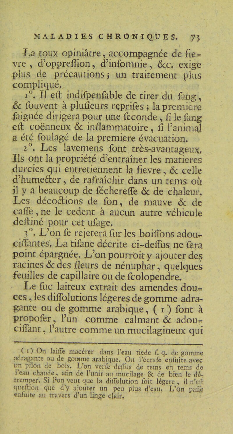 MA L AD I E S C H RO N I QU E s. 75 La toux Opiniâtre, accompagnée de fiè- vre , d’opprelfion, d’infomnie, ôcc. exige plus de précautions J un traitement plus compliqué,. i‘\ il eil indifpenfable de tirer du fiing, ôc fouvent à plufieurs rçprifes ; la première Lignée dirigera pour une fécondé, fi le fang eft coënneux ôc inflammatoire, fi l’animal a été foulagé de la première évacuation. 2°. Les lavemens font très-avantageux, Ils ont la propriété d’entraîner les matières durcies qui entretiennent la fievre, ôc celle d’humeder, de rafraîcliir dans un tems où il y a bpucoup de fécherelTe & de chaleur. Les décodions de fon, de mauve ôc de calfe, ne le cedent à aucun autre véhicule delliné pour cet ufage. 3”. L’on fe rejetera fur les boifibns adou- ciiTantes. La tifane décrite ci-defilis ne fera point épargnée. L’on pourrôit y ajouter des racines &des fleurs de nénuphar, quelques feuilles de capillaire ou de fcolopendre. Le fuc laiteux extrait des amendes dou-r ces, les diffolutions légères de gomme adra-r gante ou de gomme arabique, ( i ) font à propofer, l’un comme calmant Ôc adou^- cifiant, l’autre comme un mucilagineux qui ( I ) On laifîe macérer dans i’eaii tiede f. q. de gomme adragante ou de gomme arabique. On l’écrafc enfuite avec im pilon de bois. L’on verfe delTiis de tems en tems de i’eau chaude, afin de l’unir au mucilage Sc de bien le dé- tremper. Si l’on veut que la difiblution foit légère , il n’tll qi’cftion que d’y ajouter un peu plqs d’eau. L’on pâlie enfuite au travers d’un linge clair.