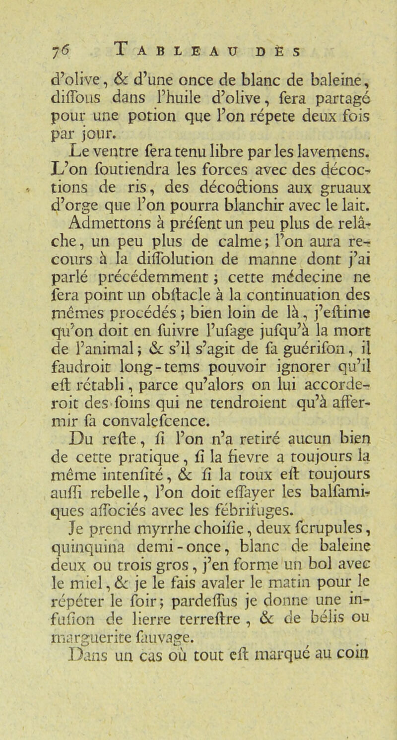 d’olive, de d’une once de blanc de baleine, diffous dans l’huile d’olive, fera partagé pour une potion que l’on répété deux fois par jour. Le ventre fera tenu libre par les lavemens. L’on foutiendra les forces avec des décoc- tions de ris, des décodions aux gruaux d’orge que l’on pourra blanchir avec le lait. Admettons à préfent un peu plus de relâ- che , un peu plus de calme ; l’on aura re- cours à la dÜTolution de manne dont j’ai parlé précédemment ; cette médecine ne fera point un obltacle à la continuation des mêmes procédés ; bien loin de là, j’eilime qu’on doit en fuivre l’ufage jufqu’à la mort de l’animal ; 6c s’il s’agit de fa guérifon, il faudroit long-tems pouvoir ignorer qu’il eft rétabli, parce qu’alors on lui accorde- roit des foins qui ne tendroient qu’à affer- mir fa convalefcence. Du refte, û l’on n’a retiré aucun bien de cette pratique , û la fievre a toujours la même intenlîté, & lî la roux eft toujours aufti rebelle, l’on doit effayer les balfamh ques affociés avec les fébrifuges. Je prend myrrhe choilie, deux fcrupules, quinquina demi-once, blanc de baleine deux ou trois gros, j’en forme un bol avec le miel, 6c je le fais avaler le matin pour le répéter le foir; pardeffus je donne une in- fuhon de lierre terreftre , 6c de bélis ou marguerite fauvage. Dans un cas où tout eft marqué au coin