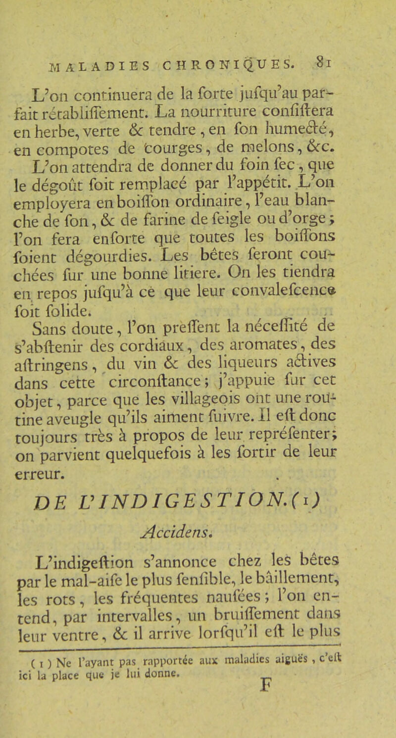 L’on continuera de la forte jufqu’au par- fait rétablilTement. La nourriture confiftera en herbe, verte Ôc tendre , en fon humefté, en compotes de 'courges, de melons, 6cc, L’on attendra de donner du foin fec, que le dégoût foit remplacé par l’appétit. L’on employera enboiflbn ordinaire, l’eau blan- che de fon, & de farine de feigle ou d’orge ; l’on fera en forte que toutes les boiffons foient dégourdies. Les bêtes feront cou- chées fur une bonne litiere. On les tiendra en, repos jufqu’à cé que leur convalefcence foit folide. Sans doute, l’on prelTent la nécelTité de s’abftenir des cordiaux, des aromates, des aftringens, ,du vin & des liqueurs adives dans cette'circonftance; j’appuie fur cet objet, parce que les villageois ont une rou- tine aveugle qu’ils aiment fuivre. 11 eft donc toujours très à propos de leur repréfenter; on parvient quelquefois à les fortir de leur erreur. DE ÜINDIGESTION.(i) Accidens, L’indigeftion s’annonce chez les bêtes par le mal-aife le plus fenfible, le bâillement, les rots, les fréquentes naufées ; l’on en- tend, par intervalles, un bruilTement dans leur ventre, & il arrive lorfqu’il eft le plus ICI ( I ) Ne l’ayant pas rapportée aux la place que je lui donne. UlaiUUiwa F