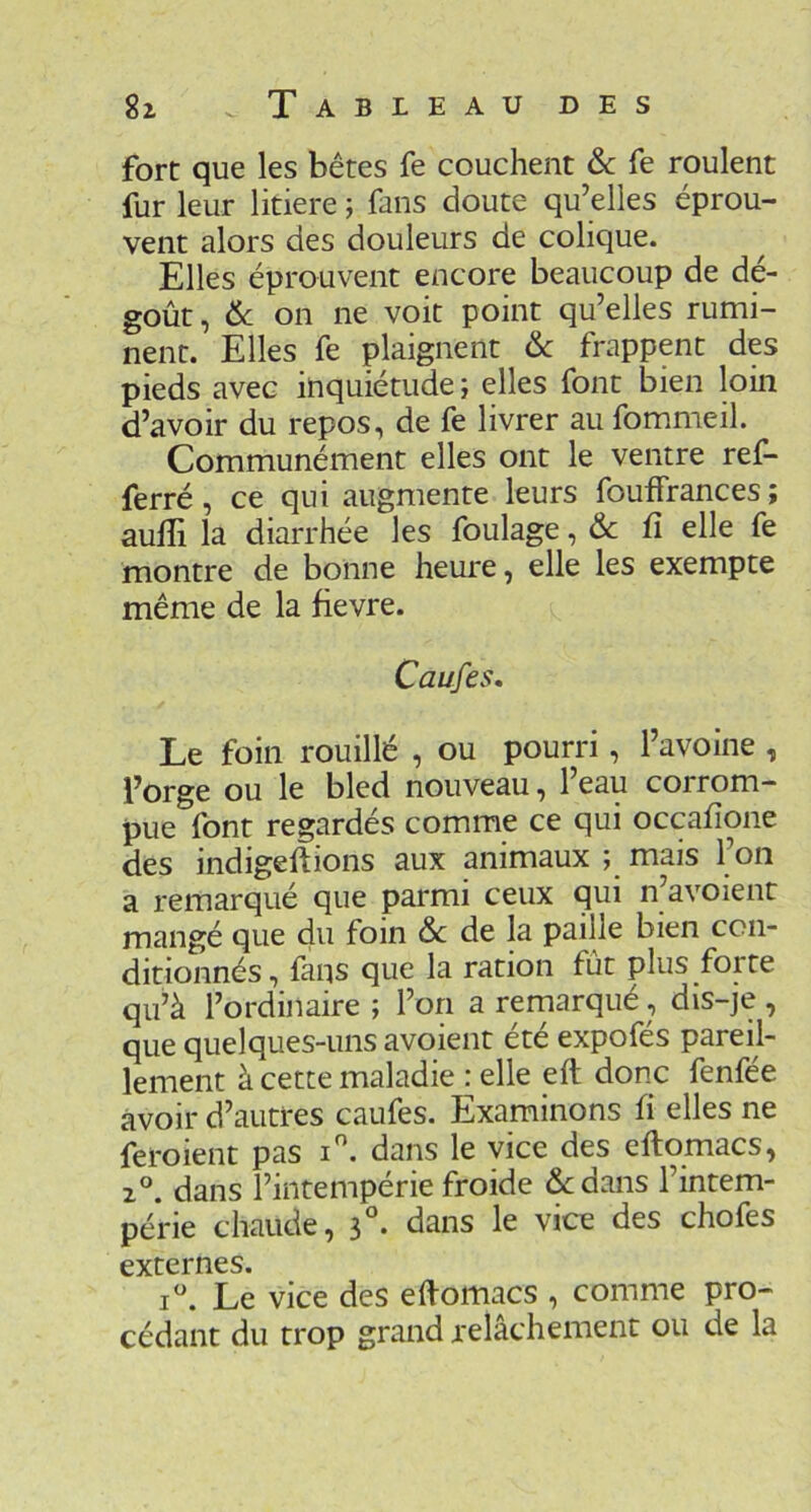 fort que les bêtes fe couchent & fe roulent fur leur litiere ; fans doute qu’elles éprou- vent alors des douleurs de colique. Elles éprouvent encore beaucoup de dé- goût, & on ne voit point qu’elles rumi- nent. Elles fe plaignent &c frappent des pieds avec inquiétude ; elles font bien loin d’avoir du repos, de fe livrer au fommeil. Communément elles ont le ventre ref- ferré, ce qui augmente leurs fouffrances; aulli la diarrhée les foulage, & fî elle fe montre de bonne heure, elle les exempte même de la fievre. Caufes, Le foin rouillé , ou pourri, l’avoine , l’orge ou le bled nouveau, l’eau corrom- pue font regardés comme ce qui occafione des indigeftions aux animaux ; mais l’on a remarqué que parmi ceux qui n’avoient mangé que du foin & de la paille bien con- ditionnés, fans que la ration fût plus forte qu’à l’ordinaire ; l’on a remarqué, dis-je , que quelques-uns avoient été expofés pareil- lement à cette maladie : elle eft donc fenfée avoir d’autres caufes. Examinons fi elles ne feroient pas i. dans le vice des eftomacs, dans l’intempérie froide dedans l’intem- périe chaude, 3°. dans le vice des chofes externes. i^’. Le vice des eftomacs , comme pro- cédant du trop grand relâchement ou de la