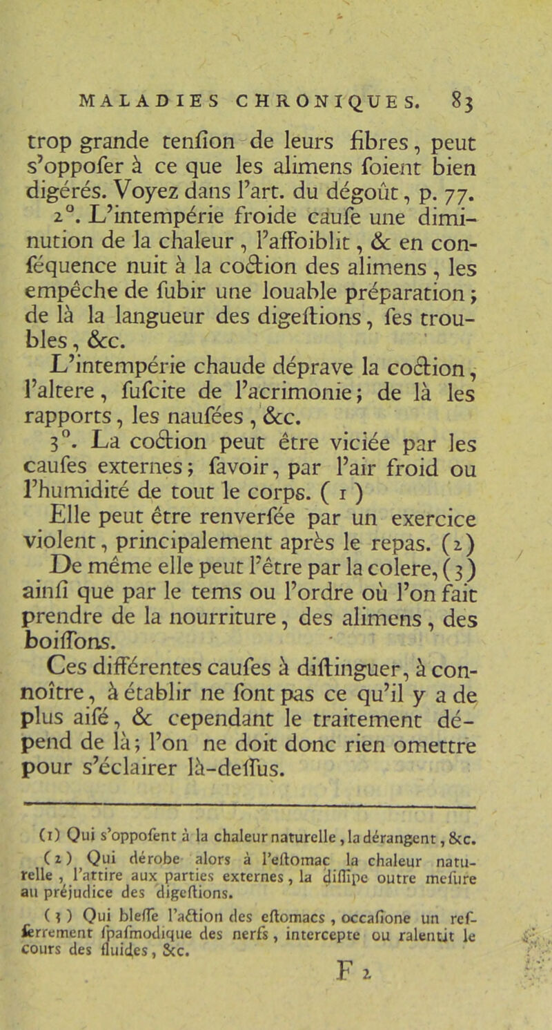 trop grande tenfîon de leurs fibres, peut s’oppofer à ce que les alimens foient bien digérés. Voyez dans l’art, du dégoût, p. 77. 2°. L’intempérie froide càufe une dimi- nution de la chaleur , l’afFoiblit, & en con- féquence nuit à la coétion des alimens , les empêche de fubir une louable préparation ; de là la langueur des digellions, fes trou- bles , ôcc. L’intempérie chaude déprave la coéfion, l’altere, fufcite de l’acrimonie ; de là les rapports, les naufées ,'&:c. 3”. La coétion peut être viciée par les caufes externes ; favoir, par l’air froid ou l’humidité de tout le corps. ( i ) Elle peut être renverfée par un exercice violent, principalement après le repas. (2) De même elle peut l’être par la colere, ( 3 ) ainfî que par le tems ou l’ordre où l’on fait prendre de la nourriture, des alimens, des boilTons. Ces différentes caufes à diftinguer, à con- noître, à établir ne font pas ce qu’il y a de plus aifé, & cependant le traitement dé- pend de là ; l’on ne doit donc rien omettre pour s’éclairer là-delfus. (1) Qui s’oppofent à la chaleur naturelle, la dérangent, &c. (2) Qui dérobe alors à l’eftomac la chaleur natu- relle , l’attire aux parties externes, la ijiflîpe outre mefure au préjudice des digcftions. (?) Qui blefTe l’aétion des eftomacs , occafione un ref- ferrement fbafmodique des nerfs, intercepte ou ralentit le cours des lluid,es, Scc. F2