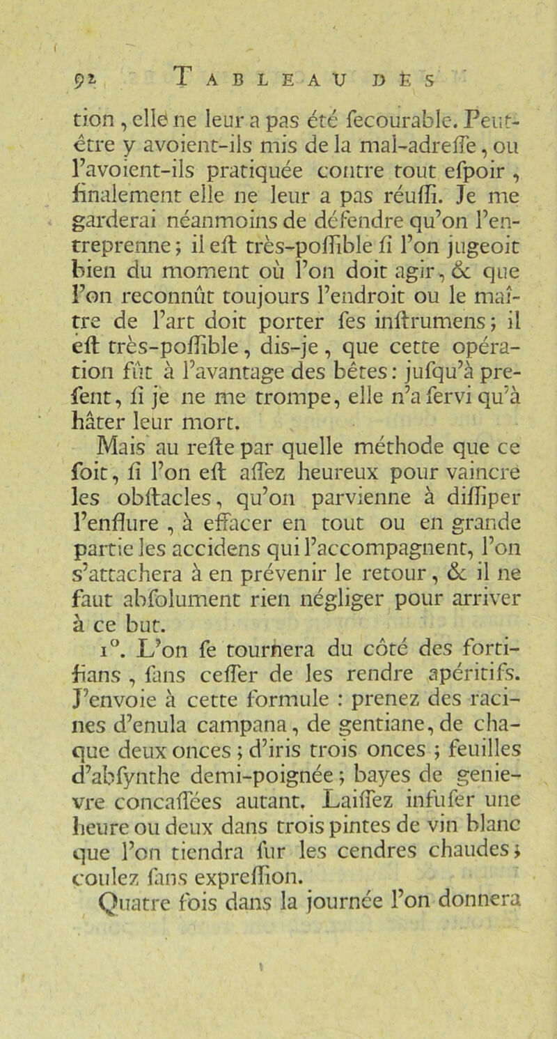 ( 5>l T A B L E A V D È s tion , elle ne leur a pas été fecourable. Peut- être y avoient-ils mis de la mal-adrefie, ou l’a voient-ils pratiquée contre tout efpoir , finalement elle ne leur a pas réufîî. Je me garderai néanmoins de défendre qu’on l’en- treprenne; ileft très-polîible ü l’on jugeoit bien du moment où l’on doit agir , 6c que l’on reconnût toujours l’endroit ou le maî- tre de l’art doit porter fes inftrumens; il eft très-poffible, dis-je , que cette opéra- tion fût à l’avantage des bêtes : jufqu’à pre- fent, il je ne me trompe, elle n’afervi qu’à hâter leur mort. Mais au relie par quelle méthode que ce foit, Il l’on elt alTez heureux pour vaincre les obllacles, qu’on parvienne à dilTiper l’endure , à effacer en tout ou en grande partie les accidens qui l’accompagnent, l’on s’attachera à en prévenir le retour, Sc il ne faut abfolument rien négliger pour arriver à ce but. I®. L’on fe tournera du côté des forti- fians , fans ceffer de les rendre apéritifs. J’envoie à cette formule : prenez des raci- nes d’enula campana, de gentiane, de cha- que deux onces ; d’iris trois onces ; feuilles d’abfynthe demi-poignée ; bayes de geniè- vre concaffées autant. Laiffez infufer une heure ou deux dans trois pintes de vin blanc que l’on tiendra fur les cendres chaudes; coulez fins exprelîion. Quatre lois dans la journée l’on donnera