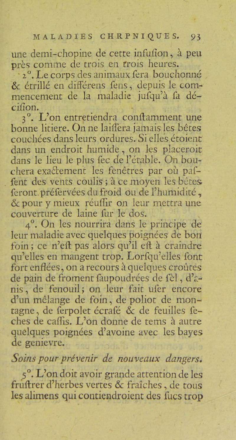 une demi-chopine de cette infufîon, à peu près comme de trois en trois heures. • 2°. Le corps des animaux fera bouchonné & étrillé en dhférens feus, depuis le com- mencement de la maladie jufqu’à fa dé- ciiîon. 3°. L’on entretiendra conftamment une bonne litiere. On ne laiffera jamais les bêtes couchées dans leurs ordures. Si elles étoienc dans un endroit humide, on les placeroic dans le lieu le plus fec de l’étable. On bou- chera exaétement les fenêtres par où paf- fent des vents coulis ; à ce moyen les bêtes feront préfervées du froid ou de l’humidité, 6c pour y mieux réuffir on leur mettra une couverture de laine fur le dos. 4°. On les nourrira dans le principe de leur maladie avec quelques poignées de bon foin ; ce n’eft pas alors qu’il ell à craindre qu’elles en mangent trop. Lorfqu’elles font fort enflées, on a recours à quelques croûtes de pain de froment fiupoudrées de fèl, d’a- nis, de fenouil; on leur fait ufer encore d’un mélange de foin, de poliot de mon- tagne , de ferpolet écrafé 6c de feuilles fe- ches de caflis. L’on donne de tems à autre quelques poignées d’avoine avec les bayes de genievre. Soins pour prévenir de nouveaux dangers. L’on doit avoir grande attention de les fruftrer d’herbes vertes & fraîches, de tous les alimens qui contiendroient des fucs trop