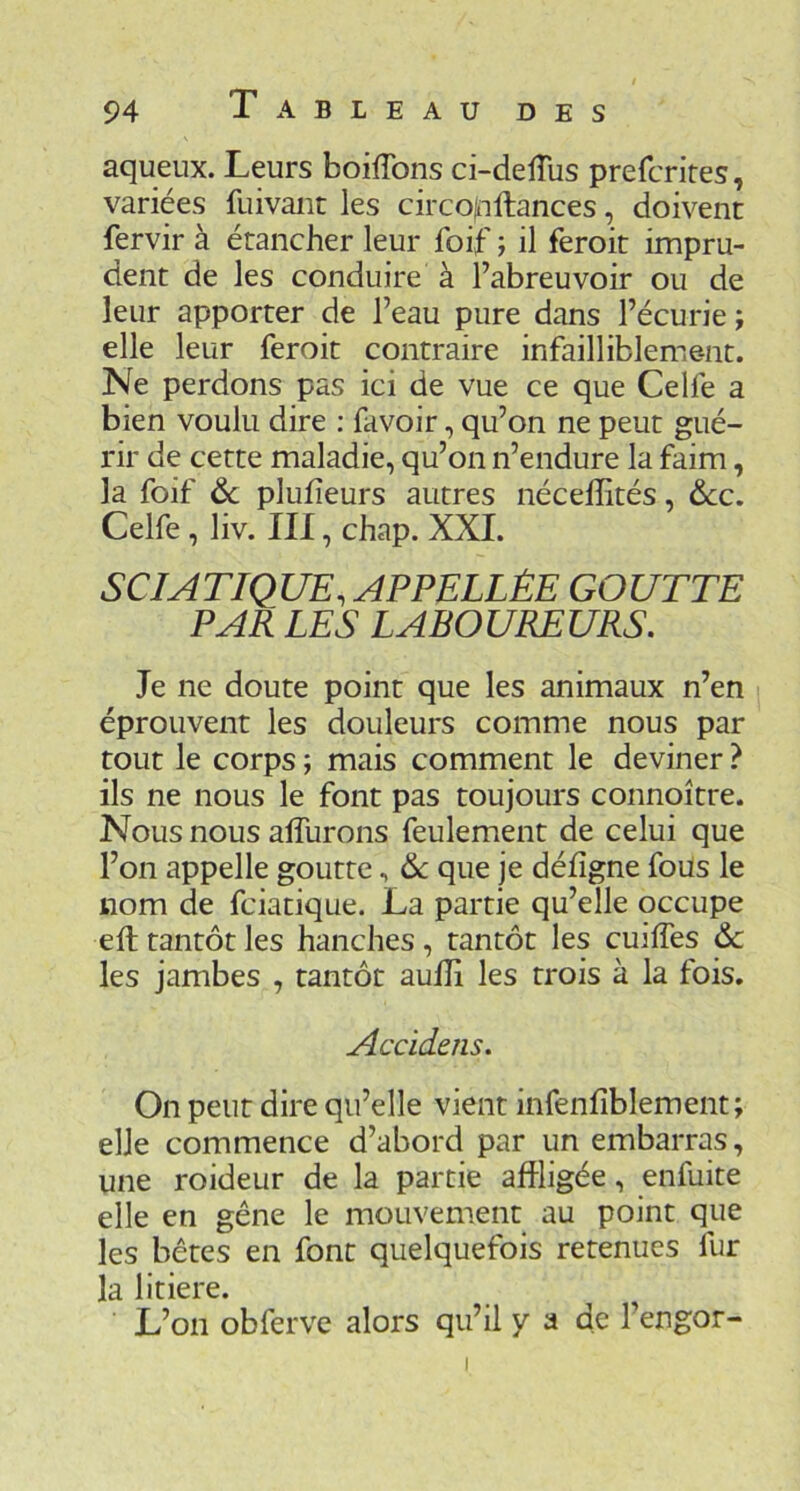 aqueux. Leurs boiflbns ci-delîus prefcrires, variées fuivant les circojnllances, doivent fervir à étancher leur foif ; il feroit impru- dent de les conduire à l’abreuvoir ou de leur apporter de l’eau pure dans l’écurie ; elle leur feroit contraire infailliblement. Ne perdons pas ici de vue ce que Celfe a bien voulu dire : favoir, qu’on ne peut gué- rir de cette maladie, qu’on n’endure la faim, la foif ôc plufîeurs autres nécelîités, ôcc, Celfe , liv. III, chap. XXL SCIATIQUE, APPELLÈE GOUTTE PAR LES LABOUREURS. Je ne doute point que les animaux n’en éprouvent les douleurs comme nous par tout le corps ; mais comment le deviner ? ils ne nous le font pas toujours connoître. Nous nous alTurons feulement de celui que l’on appelle goutte, 6c que je déiîgne foüs le nom de fciatique. La partie qu’elle occupe eft tantôt les hanches, tantôt les cuilfes 6c les jambes , tantôt aulîi les trois à la fois. Accidens. On peut dire qu’elle vient infenfiblement; elle commence d’abord par un embarras, une roideur de la partie affligée, enfuite elle en gêne le mouvement au point que les bêtes en font quelquefois retenues fur la litiere. L’on obferve alors qu’il y a de l’engor- I