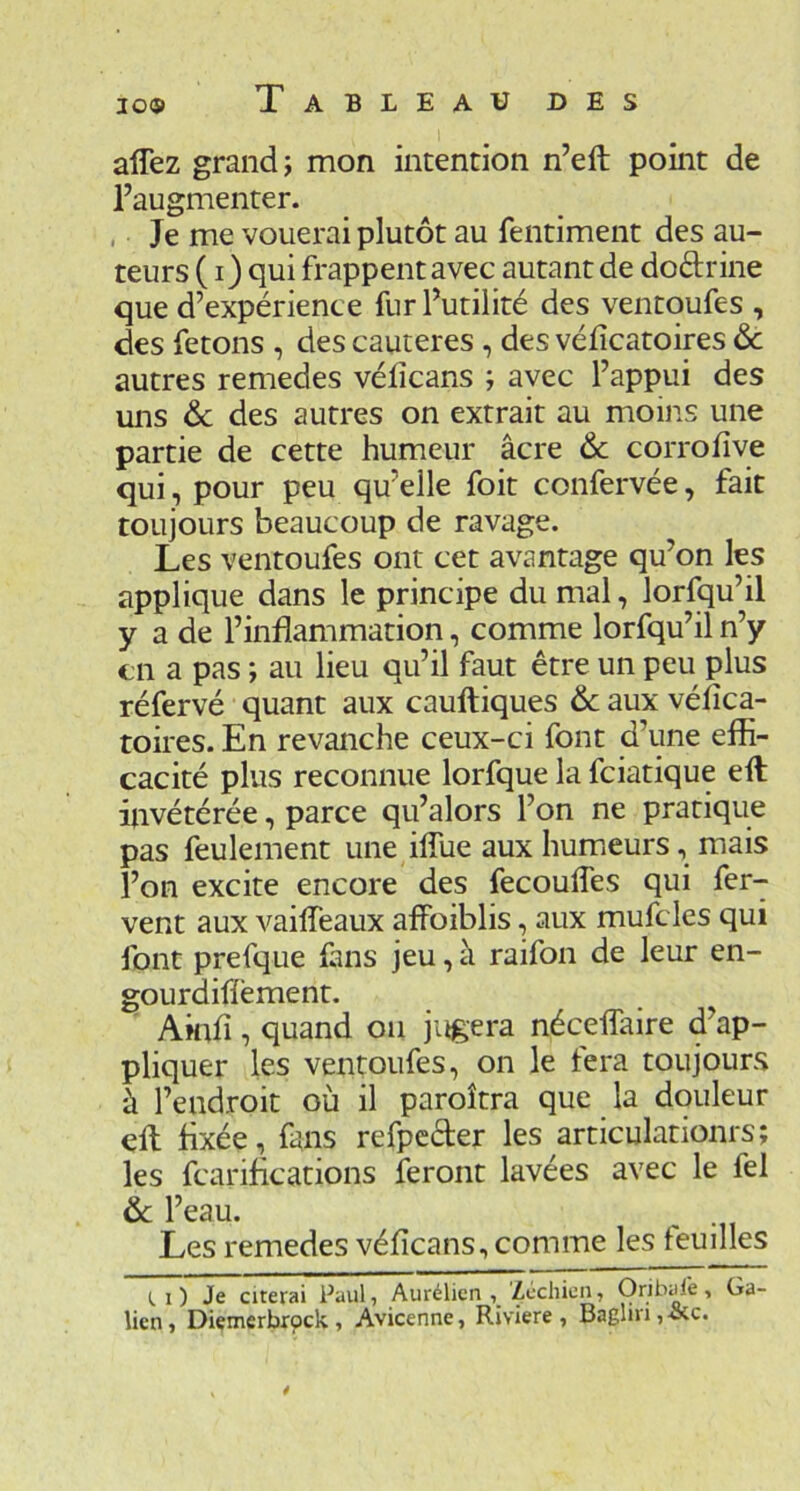 affez grand; mon intention n’eft point de l’augmenter. . Je me vouerai plutôt au fentiment des au- teurs ( i) qui frappent avec autant de doélrine que d’expérience fur l’utilité des ventoufes , des fêtons , des cautères , des véficatoires ôc autres remedes vélîcans ; avec l’appui des uns ôc des autres on extrait au moins une partie de cette humeur âcre & corrofive qui, pour peu qu’elle foit confervée, fait toujours beaucoup de ravage. Les ventoufes ont cet avantage qu’on les applique dans le principe du mal, lorfqu’il y a de l’inflammation, comme lorfqu’il n’y en a pas ; au lieu qu’il faut être un peu plus réfervé quant aux cauftiques & aux véflca- toires. En revanche ceux-ci font d’une efli- cacité plus reconnue lorfque la fciatique efl: invétérée, parce qu’alors l’on ne pratique pas feulement une ilTue aux humeurs, mais l’on excite encore des fecoufles qui fer- vent aux A^ailfeaux affoiblis, aux mufcles qui font prefque fuis jeu, à raifon de leur en- gourdiflément. AmiA , quand on jugera néceffaire d’ap- pliquer les ventoufes, on le fera toujours à l’endroit où il paroîtra que la douleur ell fixée, fuis refpcder les articulationrs; les fcariflcations feront lavées avec le fel & l’eau. ^ Les remedes véficans, comme les feuilles 1 ) Je cicerai Paul, Aurélicn Zcchien, Oribal'e, Ga- lien, Diçmerbrpclv, Avicenne, Riviere , Bagliri,-&c. t