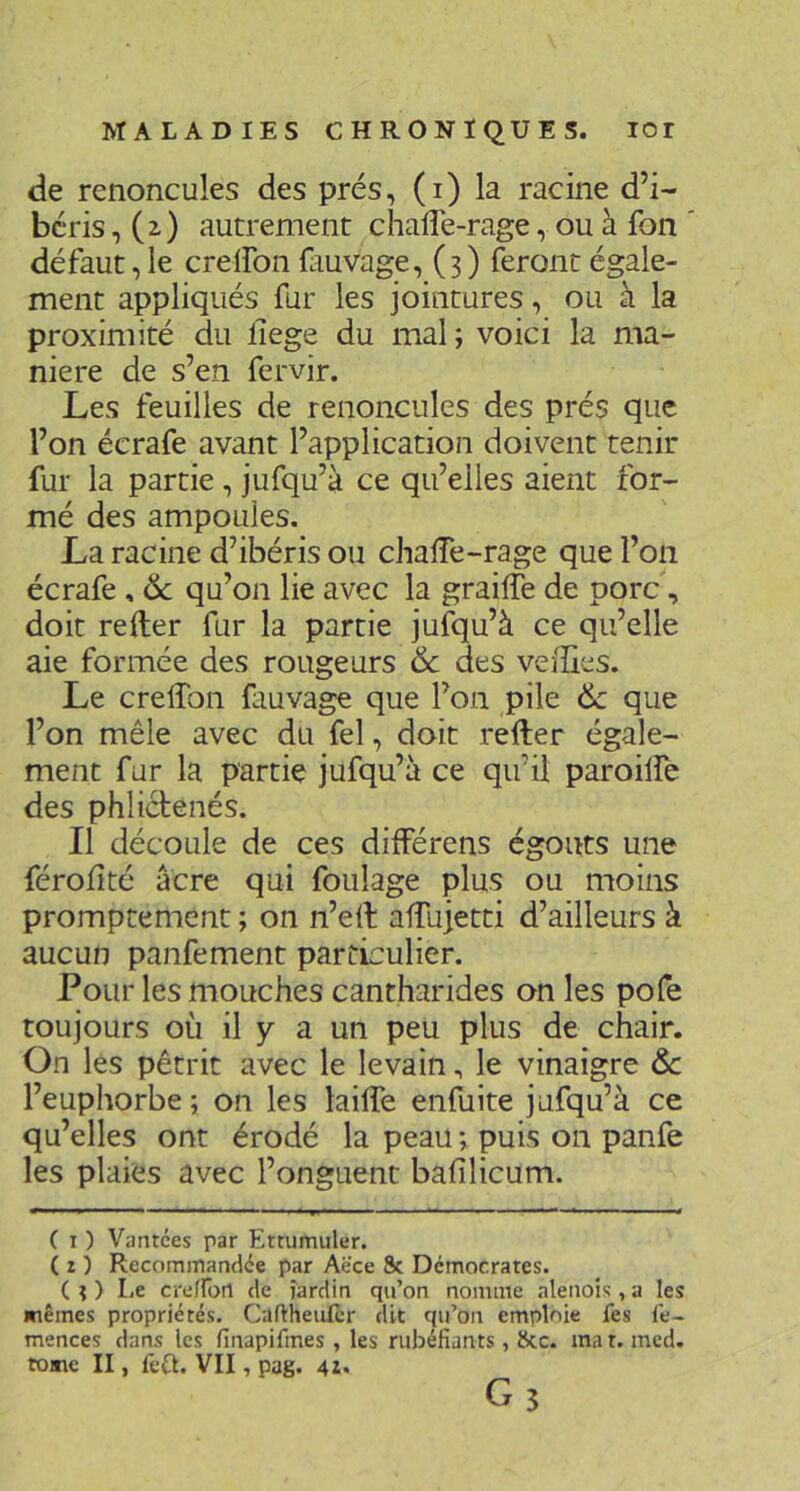 de renoncules des prés, (i) la racine d’i- béris, (2,) autrement chafle-rage, ou à fon défaut, le crelfon fauvage, (3) feront égale- ment appliqués fur les jointures, ou à la proximité du llege du mal ; voici la ma- niéré de s’en fervir. Les feuilles de renoncules des prés que l’on écrafe avant l’application doivent tenir fur la partie, jufqu’à ce qu’elles aient for- mé des ampoules. La racine d’ibéris ou chaffe-rage que l’on écrafe , 6c qu’on lie avec la graille de porc, doit relier fur la partie jufqu’à ce qu’elle aie formée des rougeurs & des velïles. Le crelTon fauvage que l’on pile 6c que l’on mêle avec du fel, doit relier égale- ment fur la partie jufqu’à ce qu’il paroilfe des phliclenés. Il découle de ces différens égouts une férolîté âcre qui foulage plus ou moins promptement ; on n’ell alTujetti d’ailleurs à aucun panfement particulier. Pour les mouches cantharides on les pofe toujours où il y a un peu plus de chair. On les pétrit avec le levain, le vinaigre & l’euphorbe; on les lailfe enfuite jufqu’à ce qu’elles ont érodé la peau ; puis on panfe les plaies avec l’onguent bafilicum. ( I ) Vantées par Ettumuler. ( I ) Recommandée par Aëce 8c Démocrates. (O Le cre/rort de jardin qu’on nomme alenoîs , a les mêmes propriétés. Caftheiilèr dit qu’on emploie fes le- mences dans les finapifmes , les rubéfiants, 8cc. ma t. med. tome II, fe£l. VII, pag. 4i*