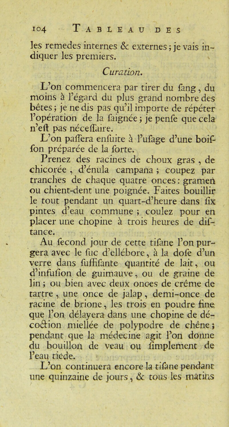 les remedes internes ôc externes ; je vais in- diquer les premiers. Curation. L’on commencera par tirer du fang, du moins à l’égard du plus grand nombre des bêtes ; je ne dis pas qu’il importe de répéter l’opération de la faignée ; je penfe que cela n’eft pas nécelTaire. L’on palTera enfuite à l’ufage d’une boif- fon préparée de la forte. Prenez des racines de choux gras , de chicorée , d’énula campana ; coupez par tranches de chaque quatre onces : gramen ou chient-dent une poignée. Faites bouillir le tout pendant un quart-d’heure dans hx pintes d’eau commune ; coulez pour en placer une chopine à trois heures de dif- tance. Au fécond jour de cette tifane l’on pur- gera avec le fiic d’ellébore, à la dofe d’un verre dans fuffifante quantité de lait, ou d’infuhon de guimauve, ou de graine de lin ; ou bien avec deux onces de crème de tartre, une once de jalap, demi-once de racine de brione, les trois en poudre fine, que l’on délayera dans une chopine de dé- coction miellée de polypodre de chêne ; pendant que la médecine agit l’on domie du bouillon de veau ou Amplement de l’eau tiède. L’on continuera encore la tifane pendant une quinzaine de jours, & tous les m^tms