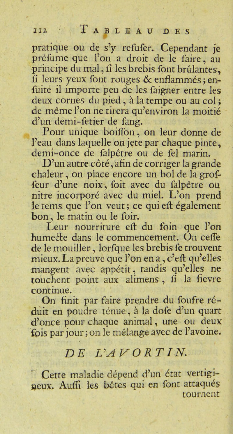 pratique ou de s’y refufer. Cependant je préfume que l’on a droit de le faire, au principe du mal, fi les brebis font brûlantes, fi leurs yeux font rouges 6c enflammés j en- fuite il importe peu de les faigner entre les deux cornes du pied, à la tempe ou au col ; de même l’on ne tirera qu’environ la moitié d’un demi-fetier de fang. Pour unique boiffon, on leur donne de l’eau dans laquelle on jete par chaque pinte, demi-once de falpêtre ou de fel marin. D’un autre côté, afin de corriger la grande chaleur, on place encore un bol de la grof- feur d’une noix, foit avec du falpêtre ou nitre incorporé avec du miel. L’on prend le tems que l’on veut ; ce qui ell également bon, le matin ou le foir. Leur nourriture eft du foin que l’on humeéte dans le commencement. On cefTe de le mouiller, lorfque les brebis fe trouvent mieux. La preuve que l’on en a, c’eft qu’elles mangent avec appétit, tandis qu’elles ne touchent point aux alimens , fî la fievre continue. On finit par faire prendre du foufre ré- duit en poudre ténue, à la dofe d’un quart d’once pour chaque animal, une ou deux fois par jour ; on le mélange avec de l’avoine. DE VAVORTIN, Cette maladie dépend d’un état vertigi- neux. Aufïi les bêtes qui en font attaqués tournent