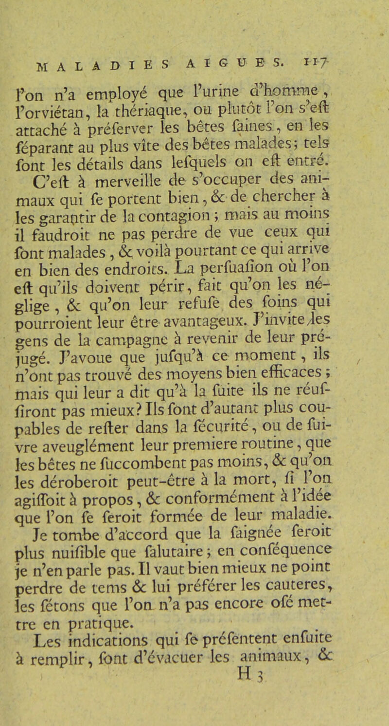 l’on n’a employé que l’urine d’homme , l’orviétan, la thériaque, ou plutôt l’on s’eft attaché à préferver les bêtes famés, en les féparant au plus vite des bctes malades ; tels font les détails dans lefquels on eft entre. C’dl à merveille de s’occuper des ani- maux qui fe portent bien ,& de chercher a les garantir de la contagion ; mais au moins il faudroit ne pas perdre de vue ceux qui font malades, & voilà pourtant ce qui arrive en bien des endroits. La perfuaiîon ou l’on eft qu’ils doivent périr, fait qu’on les né- glige , 6c qu’on leur retufe des foins qui pourroient leur être avantageux. J’invite/les gens de la campagne à revenir de leur pré- jugé. J’avoue que jufqu’à ce moment, ils n’ont pas trouvé des moyens bien efficaces ; mais qui leur a dit qu’à la fuite ils ne réuf- fîront pas mieux? Ils font d’autant plus cou- pables de refter dans la fécurité, ou de fui- vre aveuglément leur première routine, que les bêtes ne fuccombent pas moins, 6c qu’on les déroberoit peut-être à la mort, li^l on agiftbit à propos, 6c conformement à 1 idee que l’on fe feroit formée de leur maladie. Je tombe d’accord que la faignée feroit plus nuifîble que falutaire ; en conféquence je n’en parle pas. Il vaut bien mieux ne point perdre de tems 6c lui préférer les cautères, les fêtons que l’on n’a pas encore ofé met- tre en pratique. Les indications qui fe préfentent enfuite à remplir, font d’évacuer les animaux, 6c H3