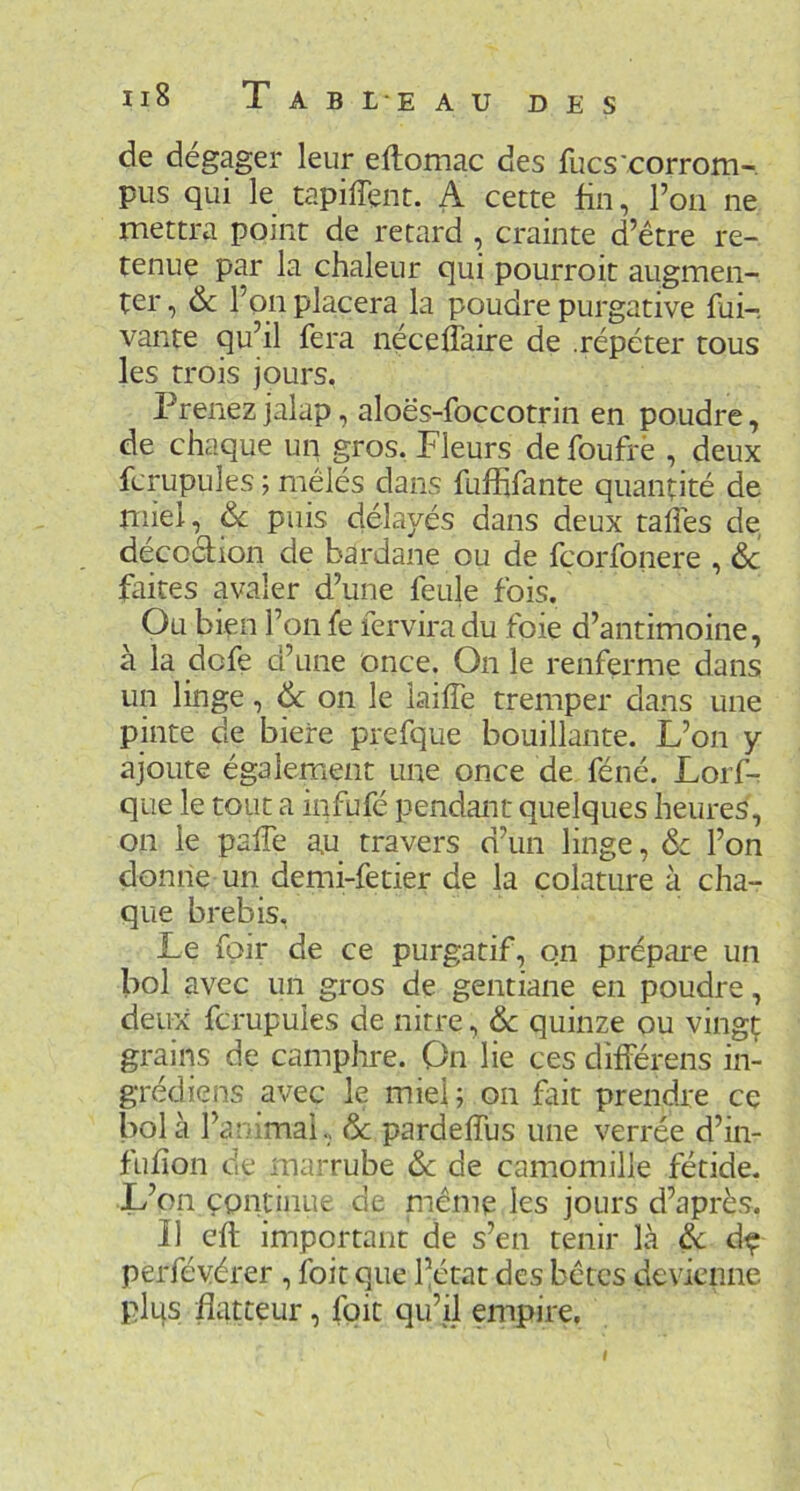 Il8 T A B L E A U de dégager leur eftomac des fucs'corrom- pus qui le tapiffent. A cette fin, Ton ne mettra point de retard , crainte d’être re- tenue par la chaleur qui pourrok augmen- ter , 6c l’on placera la poudre purgative fui- vante qu’il fera néceflaire de .répéter tous les trois jours, Prenez jalap, aloës-foccotrin en poudre, de chaque un gros. Fleurs de foufrè , deux fcrupules ; mêlés dans fuffifante quantité de miel, & puis délayés dans deux taflés de décoction de bardane ou de fçorfoiiere , de faites avaler d’une feule fois. Ou bien l’on fe ferviradu foie d’antimoine, à la defe d’une once. On le renferme dans un linge, & on le laiffe tremper dans une pinte de biere prefque bouillante. L’on y ajoute également une once de féné. Lorf-r que le tout a infufé pendant quelques heures, on le palTe au travers d’un linge, 6c l’on donne un demi-fetier de la colature à cha- que brebis. Le fpir de ce purgatif, on prépare un bol avec un gros de gentiane en poudre, deux fcrupules de nitre, 6c quinze ou vingt grains de camphre. On lie ces différens in- grédiens avec le miel; on fait prendre ce bol à l’animai, 6c pardefius une verrée d’in- fiifion de marrube 6c de camomille fétide. L’on continue de prême les jours d’après. Il cft important de s’en tenir là à d^ perfévérer , foit que l’état des bêtes devienne plqs flatteur, foit qu’ü empire. I