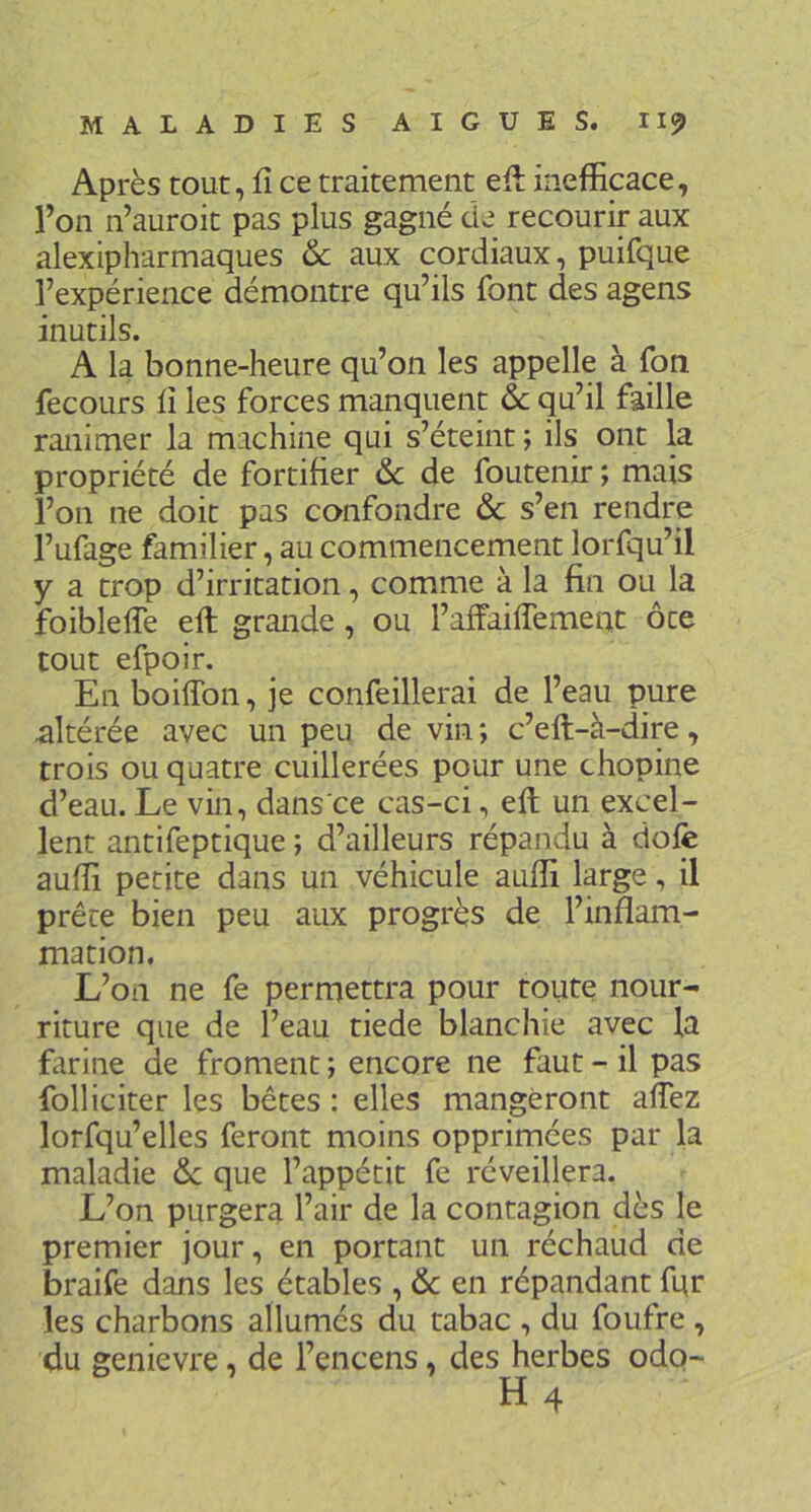 Après tout, fî ce traitement eft ineflficace, l’on n’auroit pas plus gagné de recourir aux alexipharmaques & aux cordiaux, puifque l’expérience démontre qu’ils font des agens inutils. A la bonne-heure qu’on les appelle à foti fecours ii les forces manquent & qu’il faille ranimer la machine qui s’éteint ; ils ont la propriété de fortifier 6c de foutenir ; mais l’on ne doit pas confondre 6c s’en rendre l’ufage familier, au commencement lorfqu’il y a trop d’irritation, comme à la fin ou la foiblelfe eft grande, ou l’affaiffement ôte tout efpoir. En boiffon, je confeillerai de l’eau pure altérée avec un peu de vin ; c’eft-à-dire, trois ou quatre cuillerées pour une chopine d’eau. Le vin, dans ce cas-ci, eft un excel- lent antifeptique ; d’ailleurs répandu à dofe auffi petite dans un véhicule aufli large, il prête bien peu aux progrès de l’inflam- mation. L’on ne fe permettra pour toute nour- riture que de l’eau tiede blanchie avec la farine de froment ; encore ne faut - il pas folliciter les bêtes : elles mangeront affez lorfqu’elles feront moins opprimées par la maladie 6c que l’appétit fe réveillera. L’on purgera l’air de la contagion dès le premier jour, en portant un réchaud de braife dans les étables , 6c en répandant fqr les charbons allumés du tabac , du foufre , du genievre, de l’encens, des herbes odo- H4