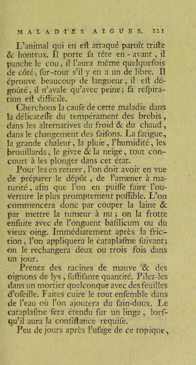 L’animal qui en eft attaqué paroît trille 6>c honteux. Il porte fa tête en - avant, il panche le cou, il l’aura même quelquefois de côté, fur-tout s’il y en a un de libre. Il éprouve beaucoup de langueur, il eft dé- goûté , il n’avale qu’avec peine ; fa refpira- tion eft difficile. Cherchons la caufe de cette maladie dans la délicatefte du tempérament des brebis , dans les alternatives du froid & du chaud, dans le changement des faifons. La fatigue, la grande chaleur, la pluie, l’humidité, les brouillards, le givre ôc la neige, tout con- court à les plonger dans cet état. Pour les en retirer, l’on doit avoir en vue de préparer le dépôt, de l’amener à ma- turité , afin que l’on en puifle faire l’ou- verture le plus promptement poffible. L’on commencera donc par couper la laine ôc par mettre la rumeur à nu j on la frotte enfuite avec de l’onguent bafilicum ou du vieux oing.. Immédiatement après la fric- tion, l’on appliquera le cataplafme fuivantj on le rechangera deux ou trois fois dans un jour. Prenez des racines de mauve & des oignons de lys , fuffifante quantité. Pilez-les dans un mortier quelconque avec des feuilles d’ofeille. Faites cuire le tout enfemble dans de l’eau où l’on ajoutera du fain-doux. Le cataplafme fera étendu fur un linge, lorf- qu’il aura la confîftancc requife. Peu de jours après l’uLge de ce topique,