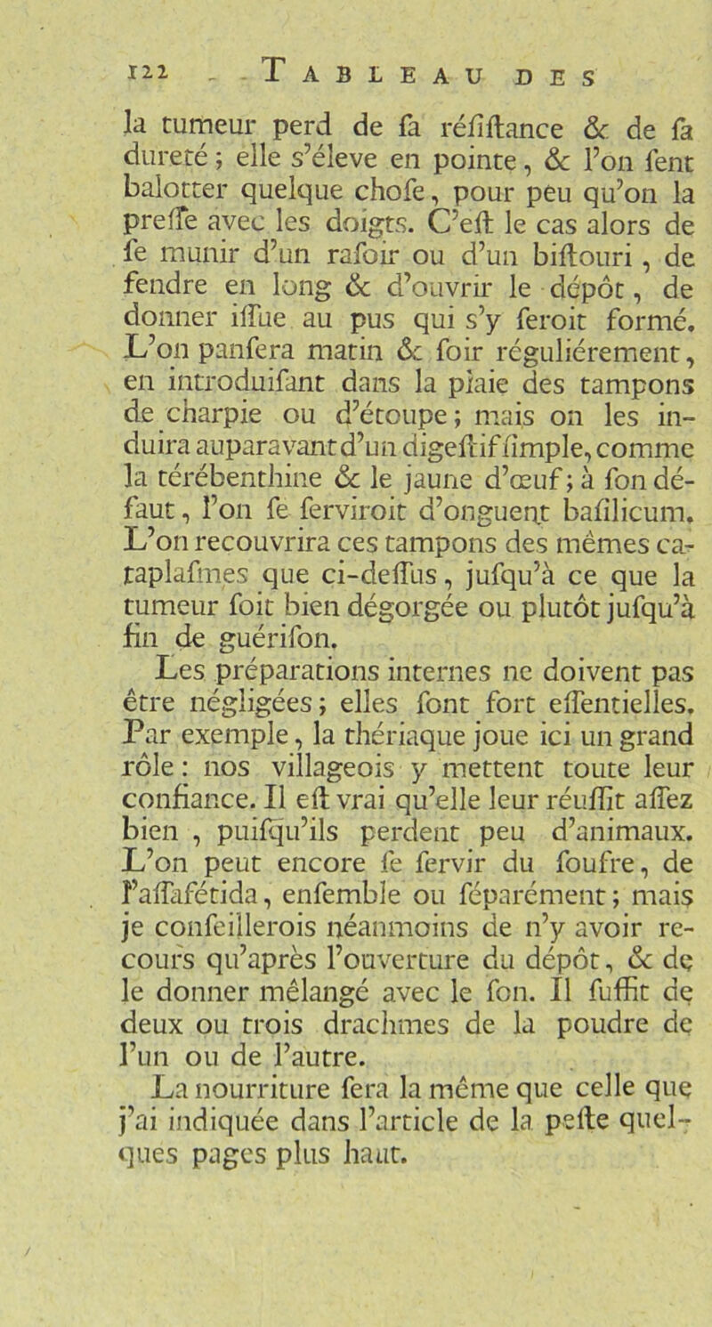 la tumeur perd de fa réfîftance & de fa dureté ; elle s’élève en pointe, & l’on fent balotter quelque chofe, pour peu qu’on la preffe avec les doigts. C’eft le cas alors de fe munir d’un rafoir ou d’un biftouri, de fendre en long & d’ouvrir le dépôt, de donner ilfue au pus qui s’y feroit formé. L’on panfera matin &c foir régulièrement, en introduifant dans la plaie des tampons de charpie ou d’étoupe; mais on les in- duira auparavant d’un digefliffimple, comme la térébenthine & le jaune d’œuf ; à fon dé- faut , l’on fe ferviroit d’ongueat l3afilicum. L’on recouvrira ces tampons des mêmes ca- raplafmes que ci-delTus, jufqu’à ce que la tumeur foit bien dégorgée ou plutôt jufqu’à fin de guérifon. Les préparations internes ne doivent pas être négligées; elles font fort elTentielles. Par exemple, la thériaque joue ici un grand rôle : nos villageois y mettent toute leur confiance. Il eft vrai qu’elle leur réufîît allez bien , puilqu’ils perdent peu d’animaux. L’on peut encore fe fervir du foufre, de î’alTafétida, enfemble ou féparément ; mais je confeiilerois néanmoins de n’y avoir re- cours qu’après l’ouverture du dépôt, & dç le donner mélangé avec le fon. Il fuffit de deux ou trois draclimes de la poudre de l’un ou de l’autre. La nourriture fera la même que celle que j’ai indiquée dans l’article de la pelle quel- ques pages plus haut.