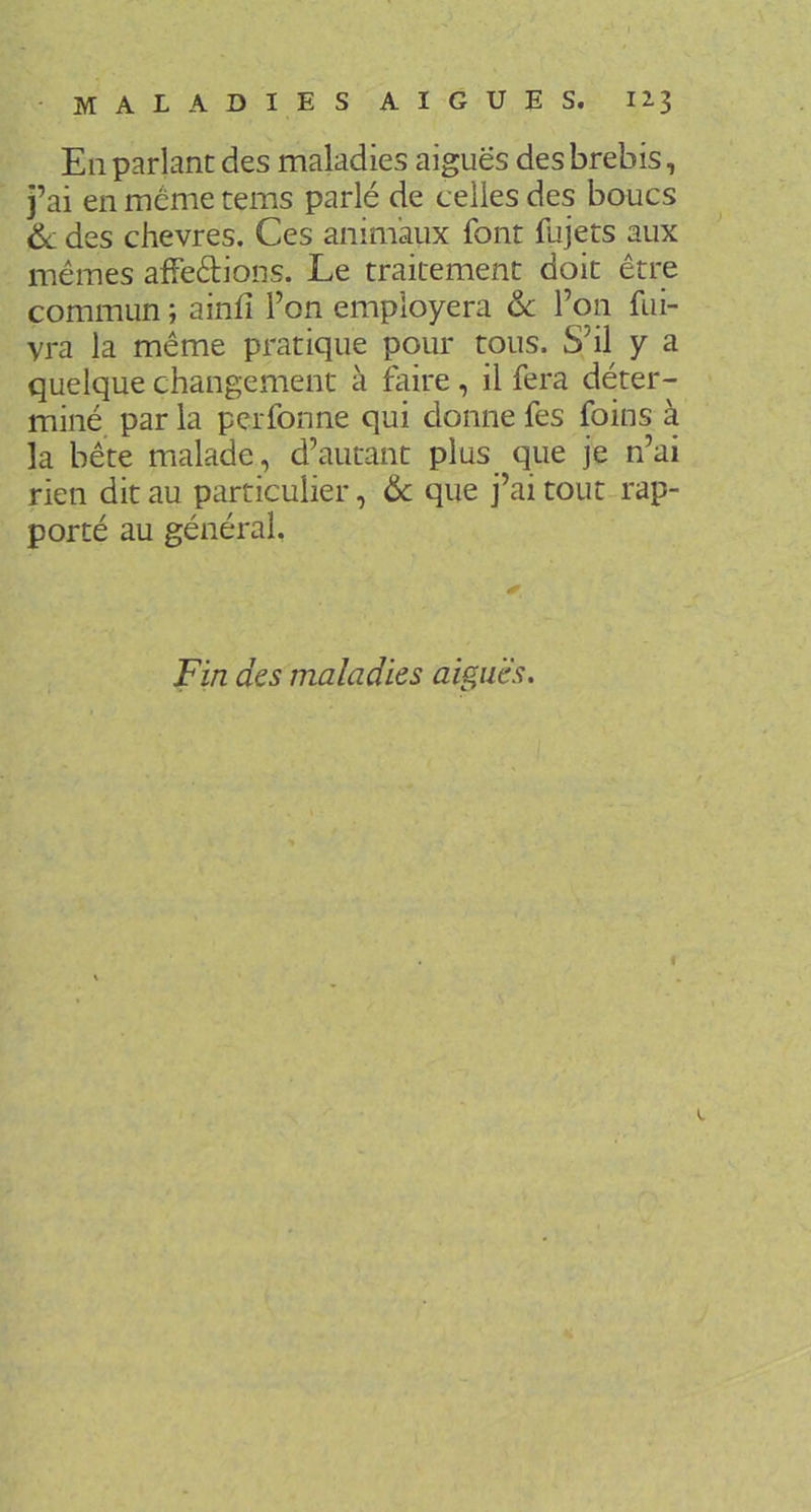 En parlant des maladies aiguës des brebis, j’ai en même tems parlé de celles des boucs 6c des chevres. Ces animaux font fujets aux mêmes afFedions. Le traitement doit être commun ; ainfî l’on employera 6c l’on fui- vra la même pratique pour tous. S’il y a quelque changement à faire, il fera déter- miné par la perfonne qui donne fes foins à la bête malade, d’autant plus_ que je n’ai rien dit au particulier, 6c que j’ai tout rap- porté au général. Fin des maladies aiguës. «