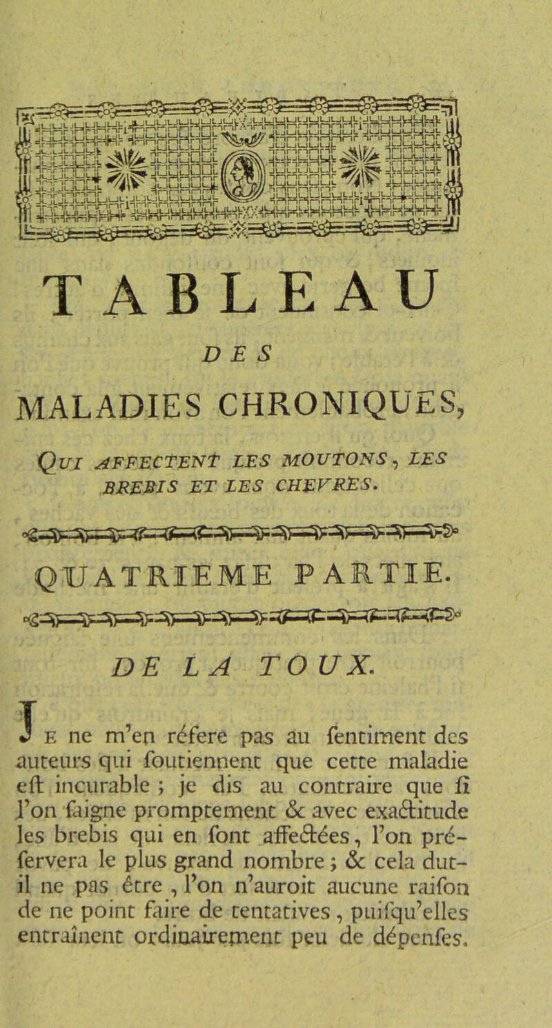 l=S=^yMMh*^^HHRRR TiJy innnr h •*  •■ •■ fe =fr=;l=iHr!Wt= ^\|^ JLjCuJLjnL^ , ‘ JLJLjlsJWl.h jancbut^^ iGaSqL] iHHhnnrî^'^TinnrT I *^#1^ 5 □'. — nmr-inrnnp w/i JULJUJLJLJL TABLEAU DES MALADIES CHRONIQUES, Qui affectent les moutons^ les BREBIS ET LES CHEVRES. QUATRIEME PARTIE. DELA T O UX. T J E ne m’en référé pas au fentiment des auteurs qui foutiennenc que cette maladie eft incurable ; je dis au contraire que û J’on faigne promptement & avec exaélitude les brebis qui en font affeétées, l’on pré- fervera le plus grand nombre ; &c cela dut- il ne pas être , l’on n’auroit aucune raifon de ne point faire de tentatives, puifqu’elles entraînent ordioaireînenc peu de dépenfes.