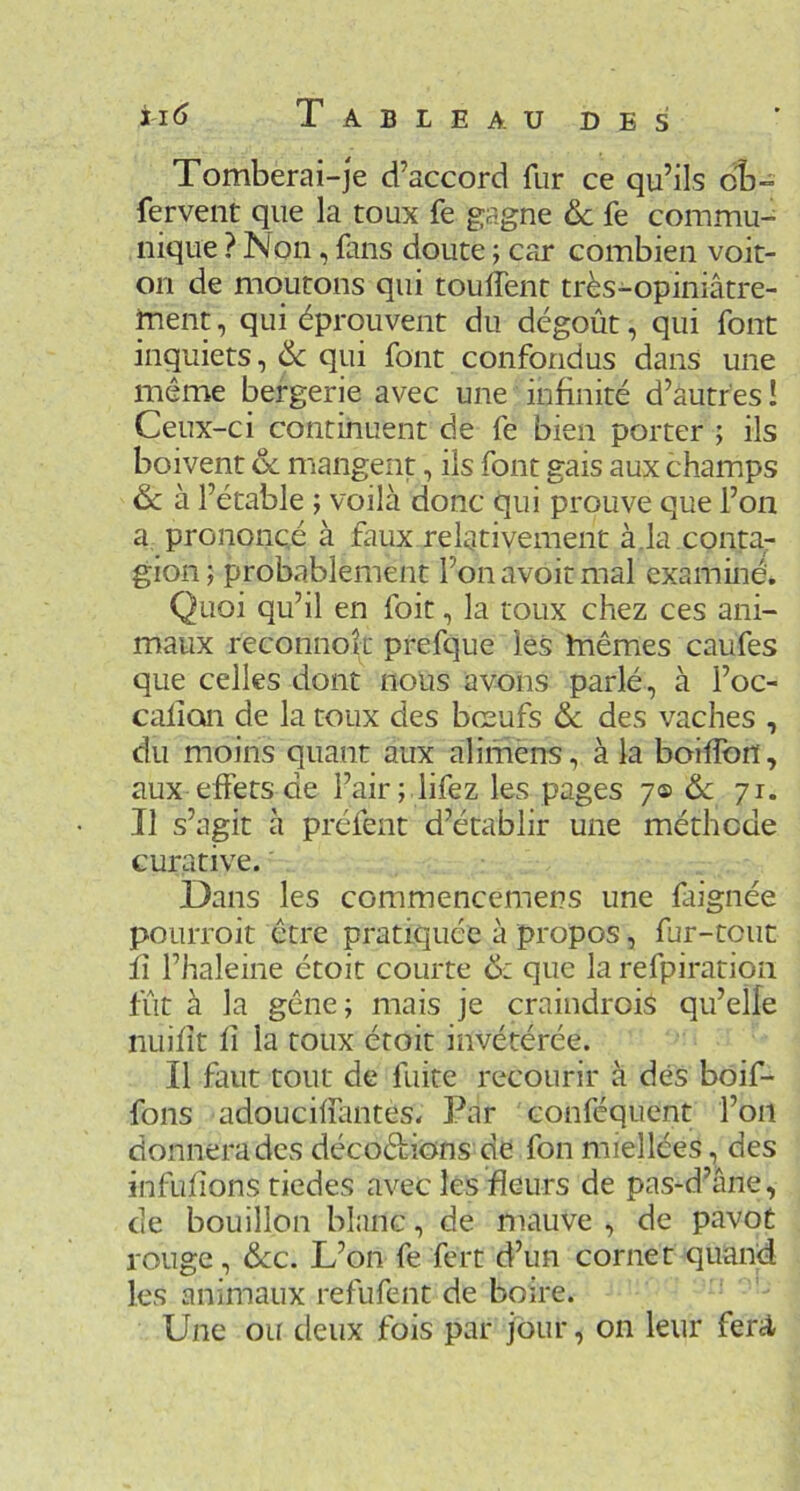 Tomberai-je d’accord fur ce qu’ils cb- fervent que la toux fe gagne & fe commu- nique ? Non, fans doute ; car combien voit- on de moutons qui touffent très-opiniâtre- ment , qui éprouvent du dégoût, qui font inquiets, 6c qui font confondus dans une même bergerie avec une infinité d’autres ! Ceux-ci continuent de fe bien porter ; ils boivent 6c mangent, ils font gais aux champs 6c à l’étable ; voilà donc qui prouve que l’on a prononcé à faux relativement à.la conta- gion; probablement l’on avoir mal examiné. Quoi qu’il en foit, la toux chez ces ani- maux reconnok prefque lés mêmes caufes que celles dont nous avons parlé, à l’oc- calion de la toux des bœufs & des vaches , du moins quant aux alimens, à la boilTon, aux effets de l’air ; lifez les pages y<s> 6c 71. Il s’agit à préfent d’établir une méthode curative. Dans les commencemens une faignée pourroit être pratiquée à propos, fur-tout fi l’haleine étoit courte 6: que la refpiration fût à la gêne; mais je craindrois qu’elle nuifît fi la roux étoit invétérée. Il faut tout de fuite recourir à dés boif- fons adoucifiantes. Par conféquent l’on donnera des décoêlions de fon miellées, des infuiions tiedes avec les fleurs de pas-d’âne, de bouillon blanc, de mauve, de pavot rouge, 6cc. L’on fe fert d’un cornet quand les animaux refufent de boire. Une ou deux fois par jour, on leur ferA