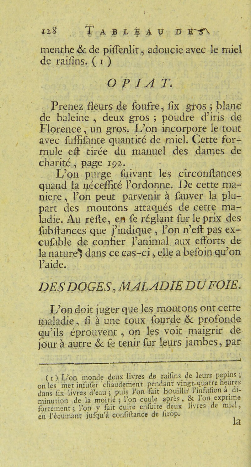 J iz8 Tableau h ts.~^ menthe ôc de pilTenlit ^ adoucie avec le miel de raiiîns. ( i ) O P IA T. Prenez fleurs de foufre, flx gros ; blanc de baleine , deux gros ; poudre d’irjs de Florence, un gros. L’on incorpore le tout avec fuflifante quantité de miel. Cette for- mule efl: tirée du manuel des dames de charité, page 192. L’on purge fuivant les circonflances quand la néceflité l’ordonne. De cette ma- niéré , l’on peut parvenir à fauver la plu- part des moutons attaqués de cette ma- ladie. Au refte, en fe réglant fur le prix des fubftances que j’indique , l’on n’ell pas ex- cufable de confier l’animal aux efforts de la nature'! dans ce cas-ci, elle a befoin qu’on l’aide. DES DOGES, MALADIE DÜ FOIE, L’on doit juger que les moutons ont cette maladie, fl à une toux fourde <Sc profonde qu’ils éprouvent, on les voit maigrir de jour à autre & ie tenir fur leurs jambes, par ( I ) L’oo morule deux livres de raiflns de leurs pépins i on les met infufer chaudement pendpt vingt-quatre heures dans llx livres d’eau j puis l’on fait bouillit* 1 inniiion a di- minution de la moitié ; l’on cçule apres, & 1 on exprime fortement; l’on y fait cuite ehfuite deux livres de miel, en l’écumant jufqu’à confiftance de hrôp.