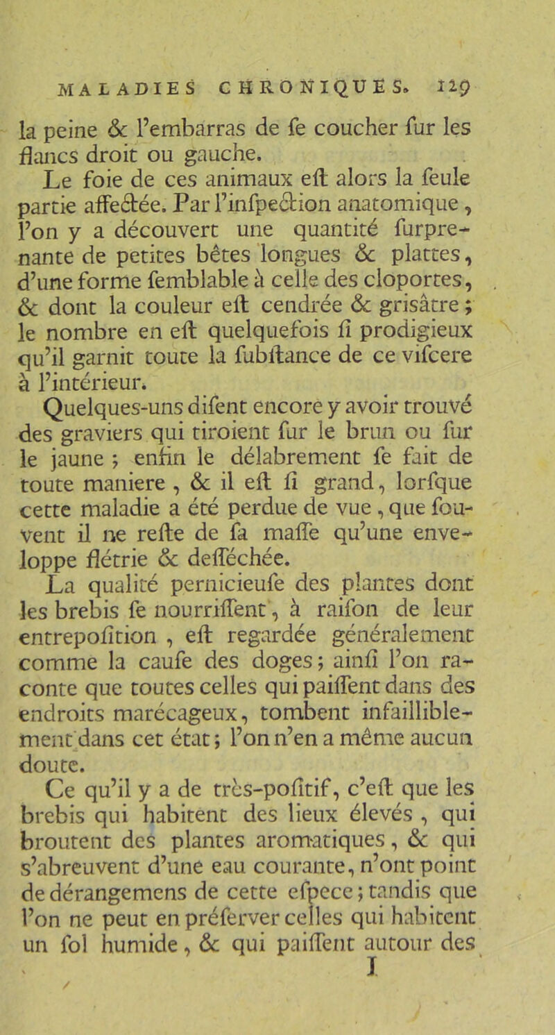 la peine 6c l’embarras de fe coucher fur les flancs droit ou gauche. Le foie de ces animaux efl; alors la feule partie affeâiée. Par l’infpedion anatomique , l’on y a découvert une quantité furpre-^ nante de petites bêtes longues 6c plattes, d’une forme femblable à celle des cloportes, & dont la couleur eft cendrée 6c grisâtre ; le nombre en efl; quelquefois fl prodigieux qu’il garnit toute la fublfance de ce vifcere à l’intérieur. Quelques-uns difent encore y avoir trouvé des graviers qui tiroient fur le brun ou fur le jaune ; enfin le délabrement fe fait de toute maniéré , & il efl: fl grand, lorfque cette maladie a été perdue de vue , que fou- vent il ne relie de fa malTe qu’une enve- loppe flétrie & delTéchée. La qualité pernicieufe des plantes dont les brebis fe nourrilTent, à raifon de leur entrepofltion , efl; regardée généralement comme la caufe des doges j ainfl l’on ra- conte que toutes celles qui pailTent dans des endroits marécageux, tombent infaillible- ment dans cet état; l’on n’en a même aucun doute. Ce qu’il y a de trcs-pofltif, c’efl; que les brebis qui habitent des lieux élevés , qui broutent des plantes aromatiques, 6c qui s’abreuvent d’une eau courante, n’ont point de dérangemens de cette efpece ; tandis que l’on ne peut en préferver celles qui habitent un fol humide, 6c qui paiflent autour des