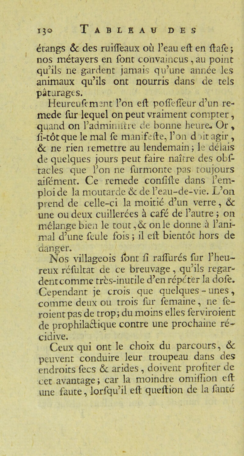 étangs Ôc des ruilTeaux où l’eau eft en llafe ; nos métayers en font convaincus, au point qu’ils ne gardent jamais qu’une année les animaux qu’ils ont nourris dans de tels pâturages. Heureufem3nt l’on eft poffeffeur d’un re- mede fur lequel on peut vraiment compter, quand on l’adminiitre de bonne heure- Or ^ fi-tôtque le mal fe manifede, l’on d litagir, ôc ne rien remettre au lendemain ; le délais de quelques jours peut faire naître des obs- tacles que l’on ne furmionte pas toujours aifément. Ce remede conlifLe dans l’em- ploi de la moutarde & de l’eau-de-vie. L’on prend de celle-ci la moitié d’un verre, ôc une ou deux cuillerées à café de l’autre ; on mélange bien le tout,& on le donne à l’ani- mal d’une feule fois ; il eft bientôt hors de danger. Nos villageois font ft rafturés fur l’heu- reux réfultat de ce breuvage, qu’ils regar- dentcomme très-inutile d’en répéter la dofe. Cependant je crois que quelques - unes , commue deux ou trois fur femaine, ne fe- roient pas de trop ; du moins elles ferviroient de prophiladique contre une prochaine ré- cidive. Ceux qui ont le choix du parcours, ôc peuvent conduire leur troupeau dans des endroits fecs ôc arides , doivent profiter de cet avantage ; car la moindre omilîion eft une faute, lorfqu’il eft queftion de la fmté