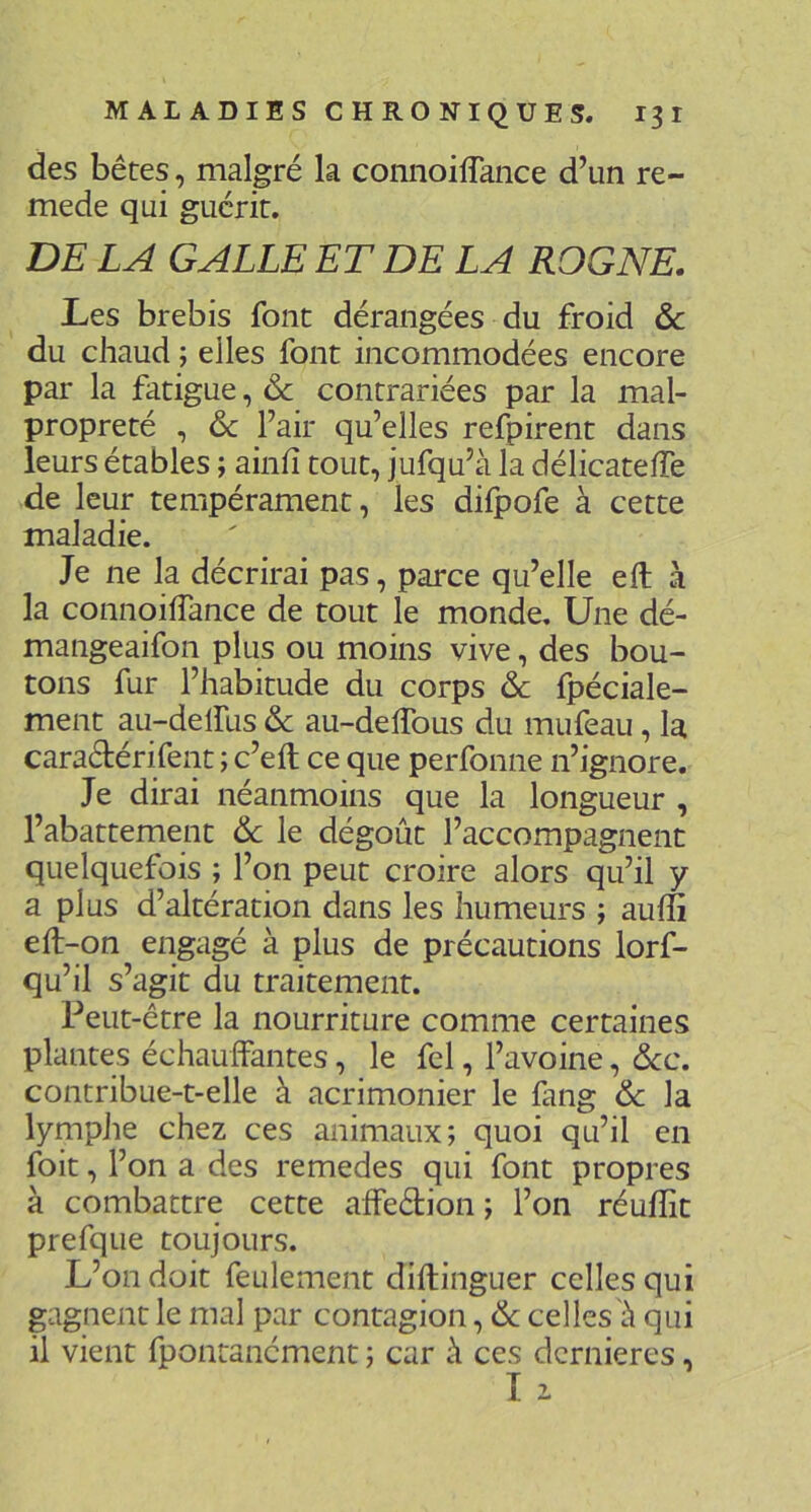 des bêtes, malgré la connoiffance d’un re- mede qui guérit. DE LA GALLE ET DE LA ROGNE. Les brebis font dérangées du froid & du chaud ; elles font incommodées encore par la fatigue, & contrariées par la mal- propreté , & l’air qu’elles refpirent dans leurs étables ; ainh tout, jufqu’à la délicatelTe de leur tempérament, les difpofe à cette maladie. Je ne la décrirai pas, parce qu’elle eft à la connoilfance de tout le monde. Une dé- mangeaifon plus ou moins vive, des bou- tons fur l’habitude du corps & fpéciale- ment au-delfus & au-delTous du mufeau, la caraétérifent ; c’eft ce que perfonne n’ignore. Je dirai néanmoins que la longueur , l’abattement 6c le dégoût l’accompagnent quelquefois ; l’on peut croire alors qu’il y a plus d’altération dans les humeurs ; auffi eft-on engagé à plus de précautions lorf- qu’il s’agit du traitement. Peut-être la nourriture comme certaines plantes échauffantes, le fel, l’avoine, 6cc. contribue-t-elle à acrimonier le fang 6c la lymphe chez ces animaux; quoi qu’il en foit, l’on a des remedes qui font propres à combattre cette affeétion ; l’on réuflit prefque toujours. L’on doit feulement diftinguer celles qui gagnent le mal par contagion, 6c celles û qui il vient fpontanément ; car û ces dernières, I 1