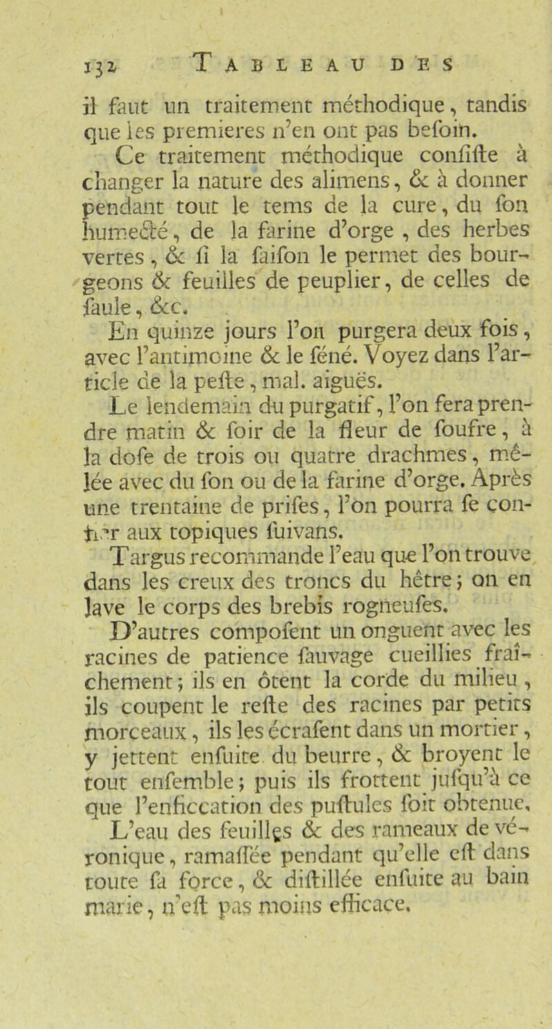 il faut un traitement méthodique, tandis que les premières n’en ont pas befoin. Ce traitement méthodique confîfte à changer la nature des alimens, ôc à donner pendant tout le tems de la cure, du fon humedé, de la farine d’orge , des herbes vertes, & iî la faifon le permet des bour- geons 6c feuilles de peuplier, de celles de fauie, Ôcc. En quinze jours Fou purgera deux fois, avec Faiitimoine & le féné. Voyez dans Far- ticie de la pelle, mal. aiguës. Le lendemain du purgatif, Fon fera pren- dre matin & foir de la fleur de foufre, à la dofe de trois ou quatre drachmes, m.ê- lée avec du fon ou de la farine d’orge. Après une trentaine de prifes, Fon pourra fe con- ti-r aux topiques fuivans. Targus recommande l’eau que Fon trouve dans les creux des troncs du hêtre j on en lave le corps des brebis rogiieufes. D’autres compofent un onguent avec les racines de patience fauvage cueillies fraî- chement ; ils en ôtent la corde du milieu , ils coupent le relie des racines par petits morceaux, ils les écrafent dans un mortier, y jettent enfuite du beurre, Ôc broyent le tout enfemble; puis ils frottent jufqu’è ce que Fenficcation des pullules foit obtenue. L’eau des feuillgs &c des rameaux de vé- ronique , ramalTée pendant qu’elle efl dains toute fa force, & dillillée enfuite au bain marie, iv elt pas moins efficace.