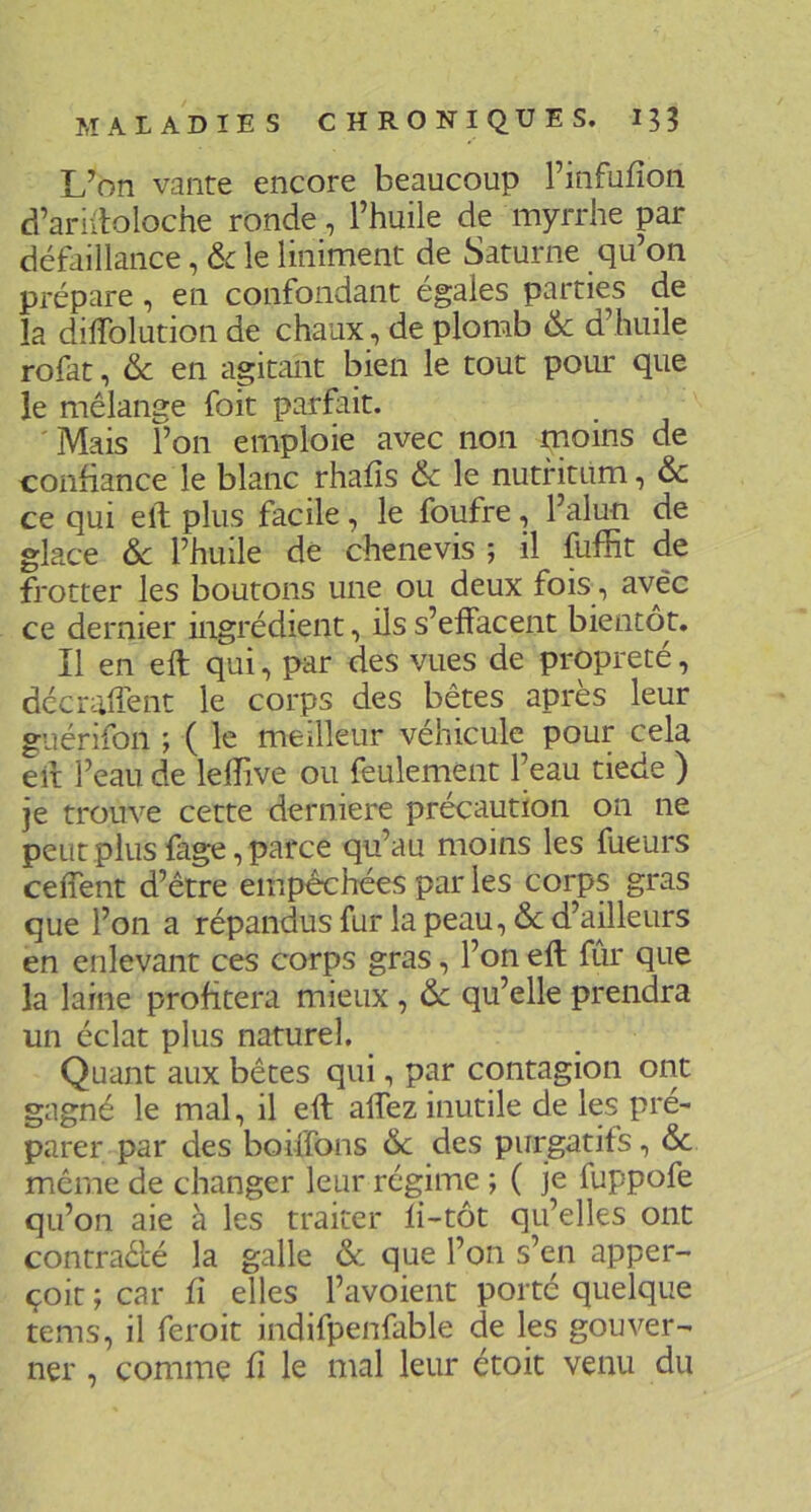 L’on vante encore beaucoup Finfufîon d’ariitoloche ronde, l’huile de myrrhe par défaillance, 6c le liniment de Saturne qu’on prépare, en confondant égales parties de la dilTolution de chaux, de plomb 6c d’huile rofat, 6c en agitant bien le tout poiu: que le mélange foit parfait. Mais l’on emploie avec non moins de confiance le blanc rhafîs 6c le nutfitum, 6c ce qui elb plus facile , le foufre, l’alun de glace 6c l’huile dé chenevis ; il fuffit de frotter les boutons une ou deux fois, avec ce dernier ingrédient, ils s’effacent bientôt. Il en eft qui, par des vues de propreté, décralTent le corps des bêtes après leur guérifon ; ( le meilleur véhicule pour cela eil l’eau de lelîive ou feulement l’eau tiede ) je trouve cette derniere précaution on ne peut plus fage, parce qu’au moins les fueurs celfent d’être empêchées par les corps gras que l’on a répandus fur la peau, 6c d’ailleurs en enlevant ces corps gras, l’on eft fur que la laine profitera mieux, 6c qu’elle prendra un éclat plus naturel. Quant aux bêtes qui, par contagion ont gagné le mal, il eft affez inutile de les pré- parer par des boiffons 6c des purgatifs, 6c même de changer leur régime ; ( je fuppofe qu’on aie à les traiter li-tôt qu’elles ont contraèté la galle & que l’on s’en apper- çoit ; car fi elles l’avoient porté quelque tems, il feroit indifpenfable de les gouver- ner , comme fi le mal leur étoit venu du