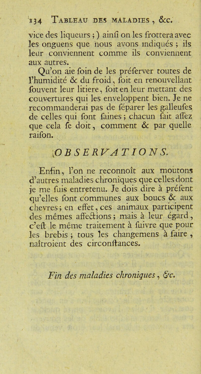 'i34 Tableau des maladies , 6cc, vice des liqueurs ; ) ainfi on les frottera avec les onguens que nous avons indiqués ; ils leur conviennent comme ils conviennent aux autres. Qu’on aie foin de les préferver toutes de l’humidité & du froid, foit en renouvellant fouvent leur litiere, foit en leur mettant des couvertures qui les enveloppent bien. Je ne recommanderai pas de féparer les galleufes de celles qui font faines ; chacun fait alTez que cela fe doit, comment ôc par quelle raifon. [OBSERVATIONS. Enfin, l’on ne reconnoît aux moutons d’autres maladies chroniques que celles dont je me fuis entretenu. Je dois dire à préfent qu’elles font communes aux boucs de aux chevresjen effet, ces animaux participent des mêmes affedions ; mais à leur égard, c’eft le même traitement à fuivre que pour les brebis ; tous les changemens à faire , naîtroient des circonftances. Fin des maladies chroniques,