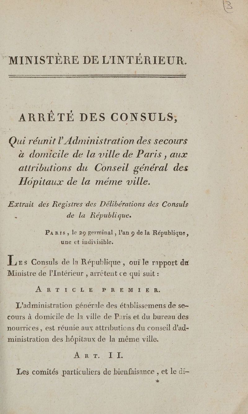 “MINISTÈRE DE L'INTÉRIEUR. ARRÊTÉ DES CONSULS,; Qui réunit l'Administration des secours à domicile de la ville de Paris , aux Hopitaux de la méme ville. Extrait des Registres des Délibérations des Consuls de la République. Paris, le 29 germinal, l’an 9 de la République, une et indivisible. Lr s Consuls de la République , oui le rapport du Ministre de l'Intérieur , arrêtent ce qui suit : AB T I CEE PR EMI En. L'administration générale des établissemens de se- cours à domicile de la ville de Paris et du bureau des nourrices, est réunie aux attributions du conseil d’ad- ministration des hôpitaux de la même ville. ART UE Les comités particuliers de bienfaisance , et le di- *