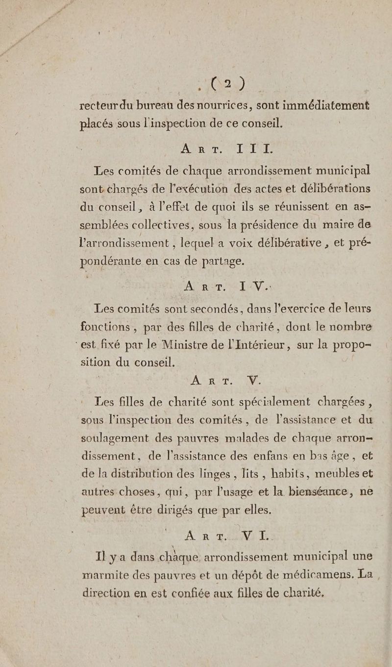 “AAA à) recteur du bureau des nourrices, sont immédiatement placés sous l'inspection de ce conseil. ART. L'ILE Les comités de chaque arrondissement municipal sont charoës de l'exécution des actes et délibérations du conseil, à l’effet de quoi ils se réunissent en as- semblées collectives, sous la présidence du maire de l'arrondissement , lequel a voix délibérative , et pré- pondérante en cas de partage. FA Rome TAN. Les comités sont secondés, dans l'exercice de leurs fonctions , par des filles de charité, dont le nombre est fixé par le Ministre de l'Intérieur, sur la propo- sition du conseil. ART, (W. Les filles de charité sont spécinlement chargées, sous l'inspection des comités, de lassistance et du soulagement des pauvres malades de chaque arron- dissement, de l'assistance des enfans en bas age, et de la distribution des linges, lits , habits, meubles et autres choses, qui, par l’usage et la bienséance, ne peuvent être dirigés que par elles. t AR To4Na ls Il ya dans chaque. arrondissement municipal une marmite des pauvres et un dépôt de médicamens. La direction en est confiée aux filles de charité,