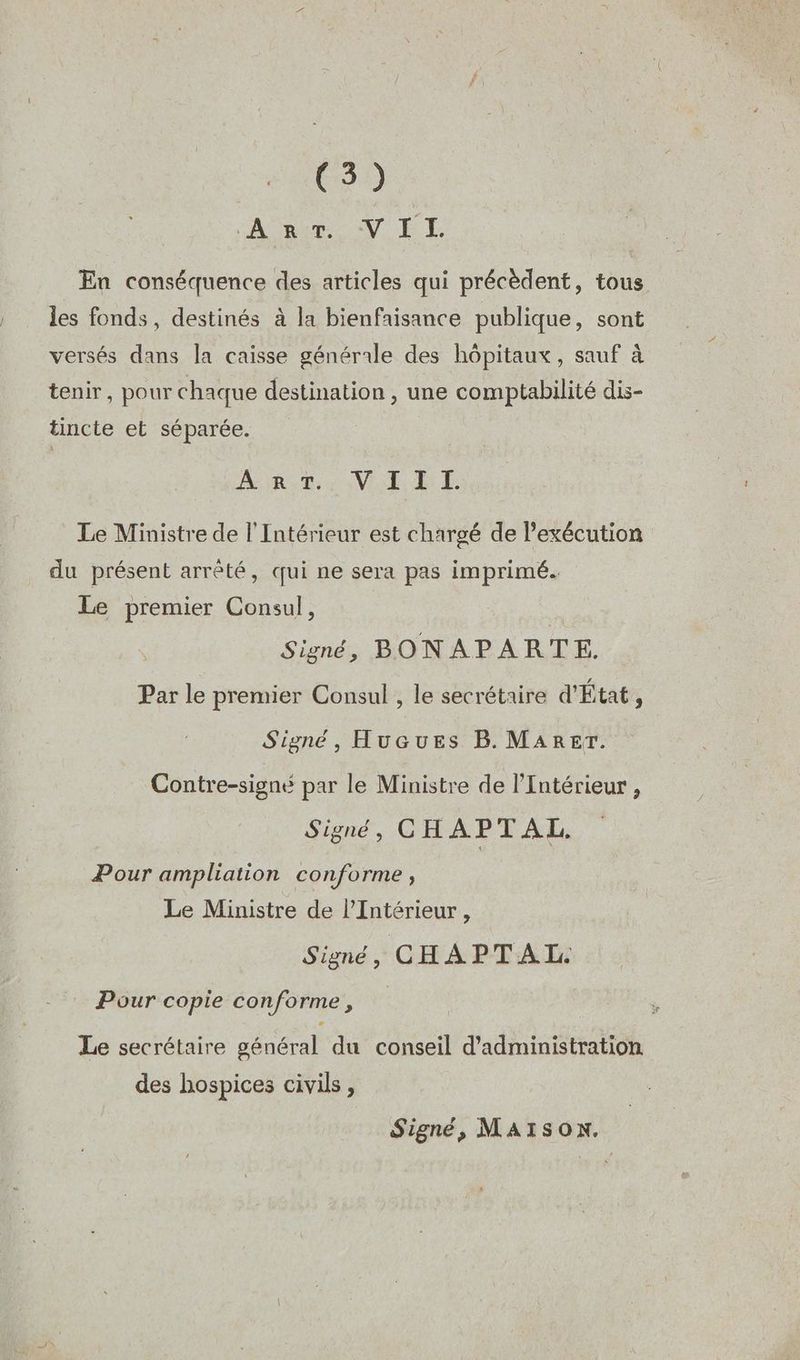 (3) A Bite V ET En conséquence des articles qui précèdent, tous les fonds, destinés à la bienfaisance publique, sont versés dans la caisse générale des hôpitaux, sauf à tenir, pour chaque destination , une comptabilité dis- tincte et séparée. | A Rute MERE Le Ministre de l'Intérieur est chargé de l’exécution du présent arrêté, qui ne sera pas imprimé. Le premier Consul, é Signé, BONAPARTE. Par le premier Consul , le secrétaire d'État, Signé, HucGuEs B. MARErT. Contre-signé par le Ministre de l'Intérieur , Signé, CH APTAL. Pour ampliation conforme, Le Ministre de l'Intérieur , Signé, CHAPTAL. Pour copie conforme, Le secrétaire général du conseil d'administration des hospices civils , Signé, MAISON.