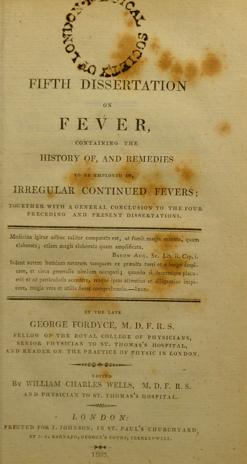 FIFTH DISSERTATION ON FEVER, CONTAINING THE HISTORY OF, AND REMEDIES . TO BE EMPLOYED IN, IRREGULAR CONTINUED FEVERS; TOGETHER WITH A GENERAL CONCLUSION TO THE FOUR PRECEDING AND PRESENT DISSERTATIONS. Medicma igltur adhuc taliter comparata est, ut fuerit magis ostenta, quam elaborataj etiam magis elaborata quam amplificata. Bacon Aug. Sc. Lib. il. Cap. i. Solent autem homines naturam tanquam ex praealta turri et e longo'despi- cere, et circa generalia nimium occupari j quando si, descehdere placu- erit et ad particularla accedere, resque ipsas attentius et diligentius inspl- cere, magis vera et utilis fieret comprehcnsio.—Ibid. BY THE LATE GEORGE FORDYCE, M. D. F. R. S. FELLOM^ OP THE ROYAL COLLEGE OF PHYSICIANS SENIOR PHYSICIAN TO ST. THOMASES HOSPITAL, AND READER ON THE PRACTICE OF PHYSIC IN LONDON. F.DITFD By william CHARLES WELLS, M. D. F. R. S. AND PHYSICIAN TO ST, TIIOMAS’s HOSPITAL. —— L 0 N D 0 N: PRINTED FOR J, JO IIN SON, IN ST. PAUL’s CHURCHYARD J. C. BABNABD, OEOnOE’S COURT, CLERK EN Wf. LI. 1 S0.‘L